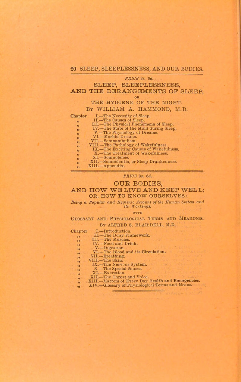 PRICE 3s. 6d. SLEEP, SLEEPLESSNESS, AND THE DERANGEMENTS OF SLEEP, OB THE HYGIENE OF THE NIGHT. By WILLIAM A. HAMMOND, M.D. Chapter I.—The Necessity of Sleep. „ II.—The Causes oi Sleep. ,, III.—The Physical Phenomena of Sleep. „ IV.—The State of the Mind during Sleep. „ V.—The Physiology of Dreams. „ VI.—Morbid Dreams. „ VII.—Somnambulism. „ VIII.—The Pathology of Wakefulness. „ IX.—The Exciting Causes of Wakefulness. „ X.—The Treatment of Wakefulness. „ XI.—Somnolence. „ XII.—Somnolentia, or Sleep Drunkenness. ,, XIII.—Appendix. PMJCE 33. 6d. OUR BODIES, AND HOW WE LIVE AND KEEP WELL; OR, HOW TO KNOW OURSELVES: Being a Popular and Hygienic Account of the Human Syttem and its Workinga. WITH Glossaet and Physiological Terms and Meaninqs. By ALFRED S. BLAISDELL, M.D. Introduction. The Bony Framework. The Muscles. Food and Drink. Digestion. The Blood and its Circulation. Breatliing. The Skin. The Nervous System. The Special Senses. Excretion. The Throat and Voice. Matters of Every Day Health and Emergencies. Glossary of Physiological Terms and Means. Chapter I.— II— III— :; vl- VII.- „ VIII.- IX.- X.- XI.- XII.- „ XIII.- XIV.-