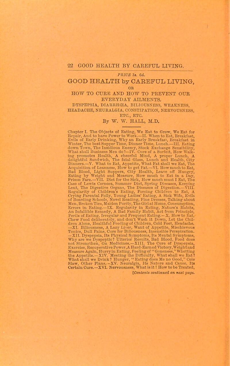 PRICE 3«. Od. GOOD HEALTH by CAREFUL LIVING, OK HOW TO CURE AND HOW TO PREVENT OUR EVERYDAY AILMENTS. DYSPEPSIA, DIABRHCEA, BILIOUSNESS, WEAKNESS, HEADACHE, NEURALGIA, CONSTIPATION, NERVOUSNESS, ETC., ETC. By W. W. HALL, M.D. Chapter I. The Objects of Eating, We Eat to Grow, We Eat for Repair, And to have Power to Work.—II. When to Eat, Breakfast, Evils of Early Drinking, Why an Early Breakfast, Breakfast in Winter, The best Supper Time, Dinner Time, Lunch.—III. Eating down Town, The Insidious Enemy, Stock Exchange Sensibility, What shall Business Men do?—IV. Cure of a Surfeit, How Walk- ing promotes Health, A cheerful Mind, A proper Lunch, A delightful Sandwich, The fatal Glass, Limch and Health, Citv Dinners.—V. What to Eat, Appetite, What Fat shall we Eat, The Acquisition of Leanness, How to get Fat.—VI. How much to Eat, Bad Blood, Light Suppers, City Health, Leave off Hungry, Eating by Weight and Measure, How much to Eat in a Day, Prison Fare.—VII. Diet for the Sick, How much must I Eat, The Case of Lewis Comora, Summer Diet, Spring Diseases, Keeping Lent, The Digestive Organs, The Diseases of Digestion.—VIII. Regularity of Children's Eating, Forcing Children to Eat, A Crying Parental Folly, Young Ladies' Eating, A Sick Wife, Evils of Boarding Schools, Novel Reading, Fine Dresses, Talking about Men, Broken Ties, Maiden Purity, The Girl at Home, Consumption, Errors in Eating.—IX. Regularity in Eating, Nature's Habits, An Infallible Remedy, A Bad Family Habit, Act from Principle, Perils of Eating, Iri cgular and Frequent Eating.—X. How to Eat, Chew Food deliberatsly, and don't Wash it Down, Let the Chil- dren Alone, Healthful Feeding of Children, Cold Feet, Headache. —XI. Biliousness, A Lazy Liver, Want of Appetite, Mischievous Tonics, Dull Pains, Cure for Biliousness, Insensible Perspiration. — XII. Dyspepsia, Its Physical Symptoms, Its Mental Symptoms, Why are we Dyspeptic? Ulterior Results, Bad Blood, Pood does not Strennthen, On Medicines.—XIII. The Cure of Dysj^epsia, Exercise, Recuperative Power,A Hard-Earned Victory, Weightand Measure Again, Hurry in Eating, Feeling of  Goneness, Whetting the Appetite.—XIV. Meeting the Difficulty, What shall we Eat? What shall we Drink ? Hunger,  Eating does Me no Good, Cole Slaw, Other Plans.—XV. Neuralgia, Its Nature and Cause, Its Certain Cure.—XVI. Nervousness, What is it ? How to be Treated,
