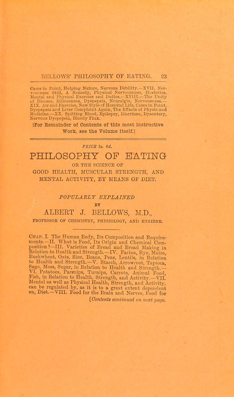 Cases in Point, Helping Nature, Nervous Debility.—XVII. Nor- vdusnoss Still, A Remedy, Physical Nervousness, Hysterics, Slentul and Pliysical Exercise and Duties.—XVUI.—The Unity of Disease, Biliousness, Dyspepsia, Neuralgia, Nervousness.— XIX. Air and Exercise, New Style of Hospital Life, Ca.ses in Point, Dyspepsia and Liver Complaint Again, The Effects of Physic and Medicine.—XX. Spitting Blood, Epilepsy, Diarrhoea, Dysentery, Nervous Dyspepsia, Bloody Flux. [For Remainder of Contents of tbls most instructive Work, see the Volume itself.] PRICE 3s. 6d!. PHILOSOPHY OP EATING OK THE eCIENCE OF GOOD HEALTH, MUSCULAR STRENGTH, AND MENTAL ACTIVITY, BY MEANS OF DIET. POPULARLY EXPLAINED BY ALBERT J. BELLOWS, M.D., PEOFESSOE OF CHEMISTEy, PHTSIOLOGT, AND HTGIENB. Chap. I. The Human Body, Its Composition and Require- ments.—II. What is Food, Its Origin and Chemical Com- position?—III. Varieties of Bread and Bread Slaking in Relation to Health and Strength.—IV. Farina, Rye, Maize, Buckwheat, Oats, Rice, Beans, Peas, Lentils, in Relation to Health and Strength.—V. Starch, Arrowroot, Tapioca, Sago, Moss, Sugar, in Relation to Health and Strength.— VI. Potatoes, Parsnips, Turnips, Carrots, Animal Food, Fish, in Relation to Health, Strength, and Activity.—VII. Mental as well as Physical Health, Strength, and Activity, can be regulated by, as it is to a great extent dependent on, Diet.—VIII. Food for the Brain and Nerves, Food for [Contents continued on next pa//e.