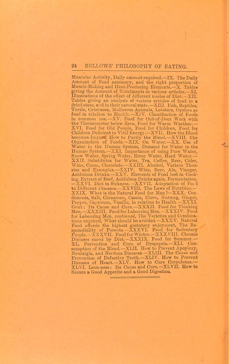 Muscular Activity, Daily amount required.—IX The Daily Amount of Food necessary, and tfie right proportion of Muacle-Miiking and Heat-Producing Elements.—X. Tables giving the Amount of Nutriments in various articles.—XL IllustratiouB of the effect of different modes of Diet—XII. Tables giving an analysis of vaiious articles of food in a dried state, and in their natural state.—XIII. Fish, Rejitiles, Turtle, Crustacea, MoUuscus Animals, Lol>sters, Oysters as food in relation to Health.—XIV. Classification of Foods in common use.—XV. Food for Out-of-Door Work with the Thermometer below Zero, Food for Warm Weather.— XVI. Food for Old People, Food for Children, Food for Children Deficient in Vital Energy.—XVII. How the Blood becomes ImpufS, How to Purify the Blood.—XVIU. The Organization of Foods.—XIX. On Water.—XX. Use of Water in the Human System, Demand for Water in the Human System.—XXI. Importance of using Pure Water, Snow Water, Spring Water, River Water, Hard Water.— XXII. yubstitutes for Water, Tea, Coffee, Beer, Cider, Wine, Cocoa, Chocolate.—XXIII. Alcohol, Variou.s Theo- ries and Examples.—XXIV. Wine, Beer, Ale, Vinegar, Acidulous Drinks.—XXV. Elements of Food lost in Cook- ing, Extract of Beef, Acidulous Drinks again, Fermentation. —XXVL Diet in Sickness.—XXVIL Adaptation of Foi d to Different Diseases.—XXVIII. The Laws of Nutrition.— XXIX. What is the Natural Food for Man ?—XXX. Con- diments, Salt, Cinnamon, Cassia, Clove, Nutmeg, Ginger, Pepper, Capsicum, Vanilla, in relation to Health.—XXXI. Gout: Its Cause and Cure.—XXXII. Food for Thinking Men.—XXXIIL FoodforLabourmgMen.—XXXIV. Food for Labouring Men, continued, The Varieties and Combina- tions required. What should be avoided.—XXXV. Natural Food affords the highest gustatory enjoyment. The Re- sponsibility of Parents.—XXXVI. Food for Sedentary People.—XXXVIL Foodfor Winter.—XXXVIII. Chronic Diseases cured by Diet.—XXXIX. Food for Summer.— XL. Prevention and Cure of Dyspepsia.—XLI. Con- sumption of the Blood.—XLII. How to Prevent Apoplexy, Neuralgia, and Nervous Diseases.—XLIII. The Cause and Prevention of Defective Teeth.—XLIV. How to Prevent Diseases of Heart.—XLV. How to Cure Corpulence.— XLVL Lean-ness : Its Cause and Cure.—XLVIL How to Secure a Good Appetite and a Good Digestion.