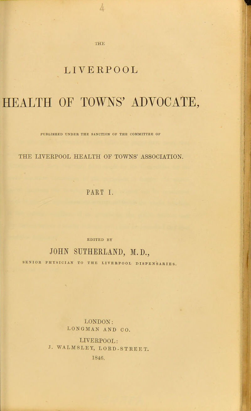 4 LIVERPOOL HEALTH OF TOWNS' ADVOCATE, POBHSHED UNDEE THE SANCTION OF THE COMMITTEE OF THE LIVERPOOL HEALTH OF TOWNS' ASSOCIATION. PAKT I. EDITED BY JOHN SUTHERLAND, M.D., SENIOR PHYSICIAN TO THE LIVEBPOOL DISPENSARIES. LONDON: LONGMAN AND CO. LIVERPOOL: .T. WALMSLEY, LOED-STREET. 1846.