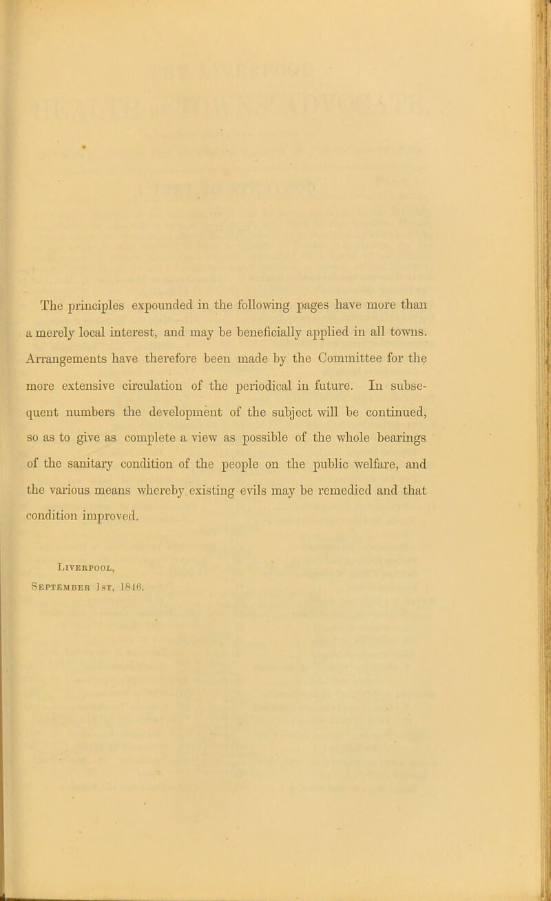 The piinciples expounded iu the foUoAxdng pages have more than a merely local interest, and may be beneficially applied iu all towns. Arrangements have therefore been made by the Committee for the more extensive circulation of the periodical in future. In subse- quent numbers the development of the subject will be continued, so as to give as complete a view as possible of the whole bearings of the sanitary condition of the people on the public welfare, and the vaiious means whereby existing evils may be remedied and that condition improved. LiVEKPOOL, Septembeh I.ST, 1816.