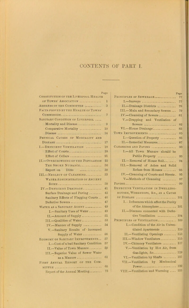 CONTENTS OF PART I. Page Constitution OF THE LivKnpouL Health OF Towns' Association 1 Address of the Committee 3 Facts proved by the Health op Towns' Commission 7 Sanitaey Condition of Liverpool Mortality and Disease 9 Comparative Mortality 10 Disease 14 Physical Causes op Mortality and Disease 17 I.—Deficient Ventilation 18 Effect of Courts 18 Effect of Cellars 21 ii.—ovekcbowding op the population 25 The Smoke Nuisance 30 Report on Ditto 30 III.—Neglect OF Cleansing 33 ■WaterAdministbation OF Ancient Rome 39 IV.—Deficient Drainage 41 Surface Drainage and Paving 45 Sanitary Effects of Flagging Courts .. 46 Defective Sewers 47 Water as a Sanitary Agent 49 I.—Sanitary Uses of Water 49 II.—Amount of Supply 51 III.—Qualities of Water 53 IV.—Manner of Supply 54 v.—Sanitary Results of increased Supply of Water 66 Economy of Sanitary Improvements. . 57 I.—Cost of a bad Sanitary Condition 57 II._Value of Town Manure 50 III.—Superior Value of Sewer Water as a Manure CI First Annual Report of the Com- mittee Report of the Annual Meeting Page Principles op Sewerage 77 I. —Surveys 77 II.—Drainage Districts 78 III. —Main and Secondary Sewers ... 79 IV. —Cleansing of Sewers 81 V.—Trapping and Ventilation of Sewers 82 VI.—House Drainage 83 Town Improvements 65 I.—Question of Property 85 II.—Remedial Measures 87 Cleansing and Paving 93 I.—All Town Manure should be Public Property 93 II.—Removal of House Soil 94 III. —Removal of Ashes and Solid Refuse from Houses 95 IV. —Cleansing of Courts and Streets. 95 V—Methods of Cleansing 97 Paving 99 Defective Ventilation in Dwelling- houses, Workshops, &c., AS a Cause of Disease 101 I.- Influences which affect the Purity of the Atmosphere 101 II. —Diseases connected with Defec- tive Ventilation 104 Principles OF Ventilation 109 I.—Condition of the Air in Unven- tilated Apartments 110 II. —Ventilating Openings Ii3 III. —Window Ventilators 115 IV. —Chimney Ventilators 117 v.—Ventilation by Hot Aii, from Gas-lights, &c 119 VI.—Ventilation by Shafts 12! VII.—Ventilation by Mechanical Power 122 VIII.—Ventilation and Wanning 12:5