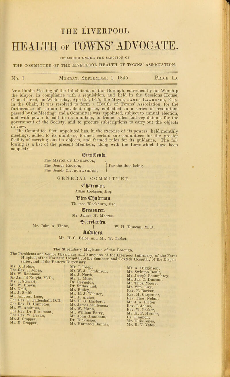 THE LIVERPOOL HEALTH OF TOWNS' ADVOCATE. I'UBLlSnED UNDER THE SANCTION OP THE COMMITTEE OF THE LIVERPOOL HEALTH OF TOWNS' ASSOCIATION. No. I. Monday, Septembeb 1, 1845. Pbice Id. At u Public Meeting of tlie Iiihabitouts of this Borough, convened by his Worship the Mayor, in complinnce with a requisition, and held in the Sessions House, Chapel-street, on Wednesday, April 23, 1845, the Mayor, James Lawrence, Esq., in the Chair, It was resolved to form a Health of Towns' Association, for the furtherance of certain benevolent objects, embodied in a series of resolutions passed by the Meeting; and a Committee was appointed, subject to annual election, and with power to add to its numbers, to fi-ame rules and regulations for the government of the Society, and to procure subscriptions to cai-ry out the objects in view. The Committee tlien appointed lias, in tihe exercise of its powers, held monthly meetings, added to its numbers, fonned certain sub-conmiittees for the greater facility of carrying out its objects, and framed rules for its guidance. The fol- lowing is a list of the present Members, along with the Laws which have been adopted:— IPmflrents, The Mayor of Liverpool, The Senior Eectob, . For the time being. The Senior Churchwarden, GENERAL COMMITTEE. (JT^ati-tnait. Adam Hodgson, Esq. !fc7tre=([tfjairman. Thomas Blackburn, Esq. fiEmsurer. Mr. James H. Macrae. SecretarfeB. Mr. John A. Tinne, | w. H. Duncan, M.D. Mr. H. C. Beloe, and Mr. W. Tarbet. The Stipendiary Magistrate of tlic Borough. The Presidents and Senior Physicians and Surgeons of the Liverpool Infirmary, of the Fever Hospital, of the Northern Hospital, of the Southern and Toxteth Hospital, of the Dispen- saries, and of the Eastern Dispensary Mr. S. Holme, The Bev.J, Jones, Mr. W. Rathbone Sir Arnold Knight,M.D., Mr. J. Stewart, Mr. W. Brown, Mr. Neill, Mr. J. Smith, Mr. Ambrose Lace, The Eev. T. Tattershall, D.D., The Rev. H. Hampton, Mr. W. Andrews, The Rev. Dr. Beaumont, The Rev. W. Bcvan, Mr. J. Cropper, Mr. E. Cropper, Mr. J. Eden, Mr.W. J. Tomlinson, Mr. J. North, Mr. T. Moss, Dr. Reynolds, Dr. Sutherland, Mr. BuUey, Mr. H.J. Webster, Mr. F. Archer, Mr. H. G. Huibord, Mr. James Mulleneux, Mr. W. Mann, Mr. William Bairy, Mr. John Grantham, Dr. Dickinson, Mr. Harinood Banner, Mr. A. Higginson, Mr. Swinton Boult, Mr. Joseph Boumphroy, Mr. Jas. C. Duncan, Mr. Thos. Moore, Mr. Wm. Kay, Rev. F. Barker, Eev. H. Carpenter, Rev. Thos. Nolan, Mr. J. A. Picton, Rev. J. Johns, Rev. W. Parker, Mr. H. P. Horner, Dr. Timmon, Mr. Ellis Jones, Mr. R. V. ^'ales.