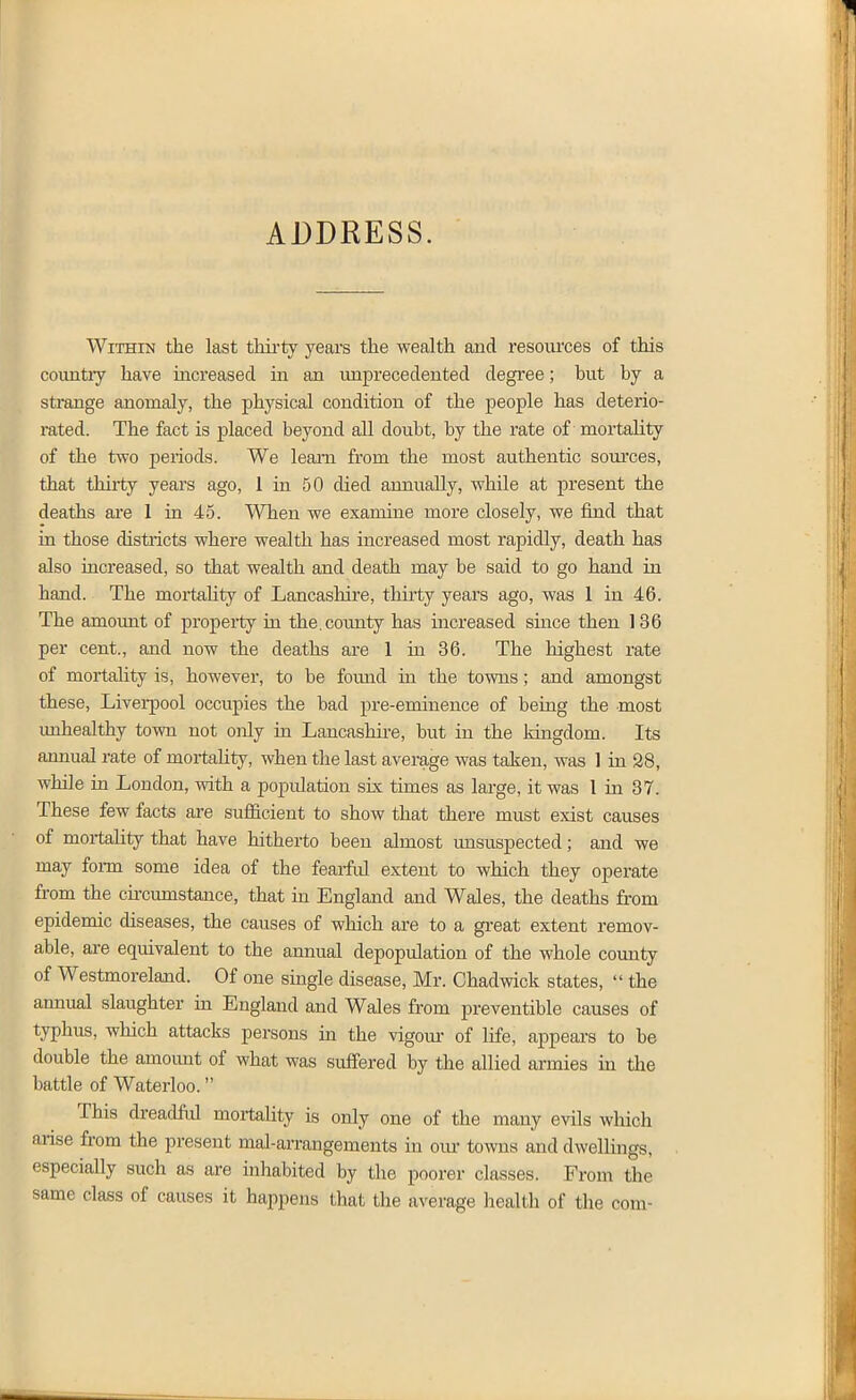 ADDRESS. Within the last thii-ty years the wealth and resom'ces of this country have increased in an unprecedented degree; but by a strange anomaly, the physical condition of the people has deterio- rated. The fact is placed beyond all doubt, by the rate of mortality of the two periods. We learn from the most authentic som'ces, that thirty years ago, 1 in 50 died annually, while at present the deaths are 1 in 45. When we examine more closely, we find that in those districts where wealth has increased most rapidly, death has also rucreased, so that wealth and death may be said to go hand in hand. The moitality of Lancashire, thiity years ago, was 1 in 46. The amount of property in the. county has increased since then 136 per cent., and now the deaths are 1 in 36. The highest rate of mortality is, however, to be found in the towns; and amongst these, Liverpool occupies the bad pre-eminence of being the most imhealthy town not ojily in Lancashii-e, but in the kingdom. Its annual rate of mortahty, when the last average was taken, was 1 in 28, while in London, with a population six times as large, it was I in 37. These few facts are sufficient to show that there must exist causes of mortahty that have hitherto been almost unsuspected; and we may foi-m some idea of the fearful extent to which they operate from the ckcumstance, that in England and Wales, the deaths from epidemic diseases, the causes of which are to a great extent remov- able, are equivalent to the annual depopulation of the whole county of Westmoreland. Of one single disease, Mr. Ohadwick states,  the annual slaughter in England and Wales from preventible causes of typhus, which attacks persons in the vigour of life, appears to be double the amount of what was suffered by the allied armies in the battle of Waterloo. This dreadful moitahty is only one of the many evils which arise from the present mal-arrangements in oiu- towns and dwellings, especially such as are inhabited by the poorer classes. From the same class of causes it happens that the average health of the com-