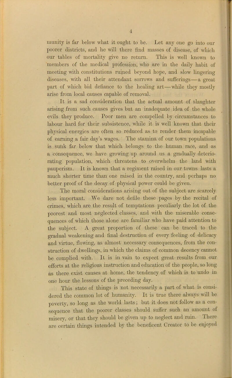 munity is far below what it ought to be. Let any oue go into our poorer districts, and he will there find masses of disease, of which oiu- tables of mortality give no retm-n. This is well known to members of the medical profession, who are in the daily habit of meeting with constitutions ruiped beyond hope, and slow lingering diseases, with all their attendant sorrows and suffeiings—a gi-eat part of which bid defiance to the heahng art—while they mostly arise from local causes capable of removal. It is a sad consideration that the actual amount of slaughter arising from such causes gives but an inadequate idea of the whole evils they produce. Poor men are compelled by circumstances to labom* hard for then- subsistence, while it is well known that then- physical energies are often so reduced as to render them incapable of earning a fair day's wages. The stamina of om* town populations is sunk far below that which belongs to the human race, and as a consequence, we have growing up around us a gi-adually deterio- rating population, which threatens to overwhelm the land with pauperism. It is known that a regiment raised in om* towns lasts a much shorter time than one raised in the coimtry, and perhaps no better proof of the decay of physical power could be given. The moral considerations arising out of the subject ai'e scai'cely less important. We dare not defile these pages by the recital of crimes, which are the result of temptations peculiarly the lot of the poorest and most neglected classes, and with the miserable conse- quences of which those alone are familiar who have paid attention to the subject. A great proportion of these can be traced to the gradual weakening and final destractiou of eveiy feeling of dehcacy and virtue, flowing, as almost necessary consequences, from the con- struction of dwellings, in which the claims of common decency cannot be complied with. It is in vain to expect gi'eat results fi'om om* efforts at the religious uistruction and education of the people, so long as there exist causes at home, the tendency of which is to undo in one hour the lessons of the preceding day. This state of things is not necessaiily a psxit of what is consi- dered the common lot of humanity. It is true there always will be poverty, so long as the world lasts; but it does not follow as a con- sequence that the poorer classes should suffer such an amount of miseiy, or that they should be given up to neglect and ruhi. There are certain things intended by the beneficent Creator to be enjoyed II .