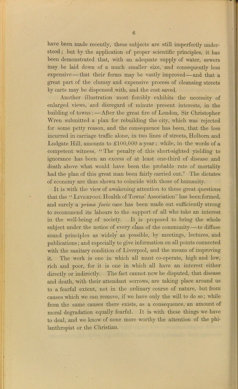 have been made recently, these subjects are still imperfectly mider- stood; but by the appUcation of proper scientific principles, it has been demonstrated that, with an adequate supply of water, sewere inay be laid down of a much smaller size, and consequently less expensive—that their forms may be vastly improved—and that a great pai-t of the clumsy and expensive process of cleansing streets by carts may be dispensed with, and the cost saved. Another illustration most forcibly exhibits the necessity of enlarged ^dews, and disregard of minute present interests, in the building of towns :—After the great fire of London, Sir Chiistopher Wren submitted a plan for rebuilding the city, which was rejected for some petty reason, and the consequence has been, that the loss incm'red in carnage traffic alone, in two lines of streets, Holbom and Ludgate Hill, amounts to £100,000 a-year; Avhile, in the words of a competent vsdtness,  The penalty of this short>sighted yielding to ignorance has been an excess of at least one-thii'd of disease and death above what would have been the probable rate of mortality had the plan of this great man been faiiiy carried out. The dictates of economy are thus shown to coincide with those of humanity. It is with the view of awakening attention to these great questions that the  Liveepool Health of Towns' Association has been formed, and sm'ely a prima facie case has been made out sufficientiy strong to recommend its laboiu's to the support of aU who take an interest in the well-being of society. It is proposed to biing the whole subject under the notice of every class of the community—to diffiise sound principles as widely as possible, by meetings, lectm-es, and publications; and especially to give information on all poiuts connected with the sanitary condition of Livei-pool, and the means of improving it. The work is one in which all must co-operate, high and low, rich and poor, for it is one in which all have an interest either directly or indirectiy. The fact camiot now be disputed, that disease and death, \vith then- attendant soitows, ai-e taking place aroimd us to a fearful extent, not in the ordinary coiu-se of nature, but from causes which we can remove, if we have only the will to do so; while from the same causes there exists, as a consequence, an amomit of moral degradation equally fearful. It is with these things we have to deal, and we know of none more worthy the attention of tiie phi- lanthropist or the Christian.