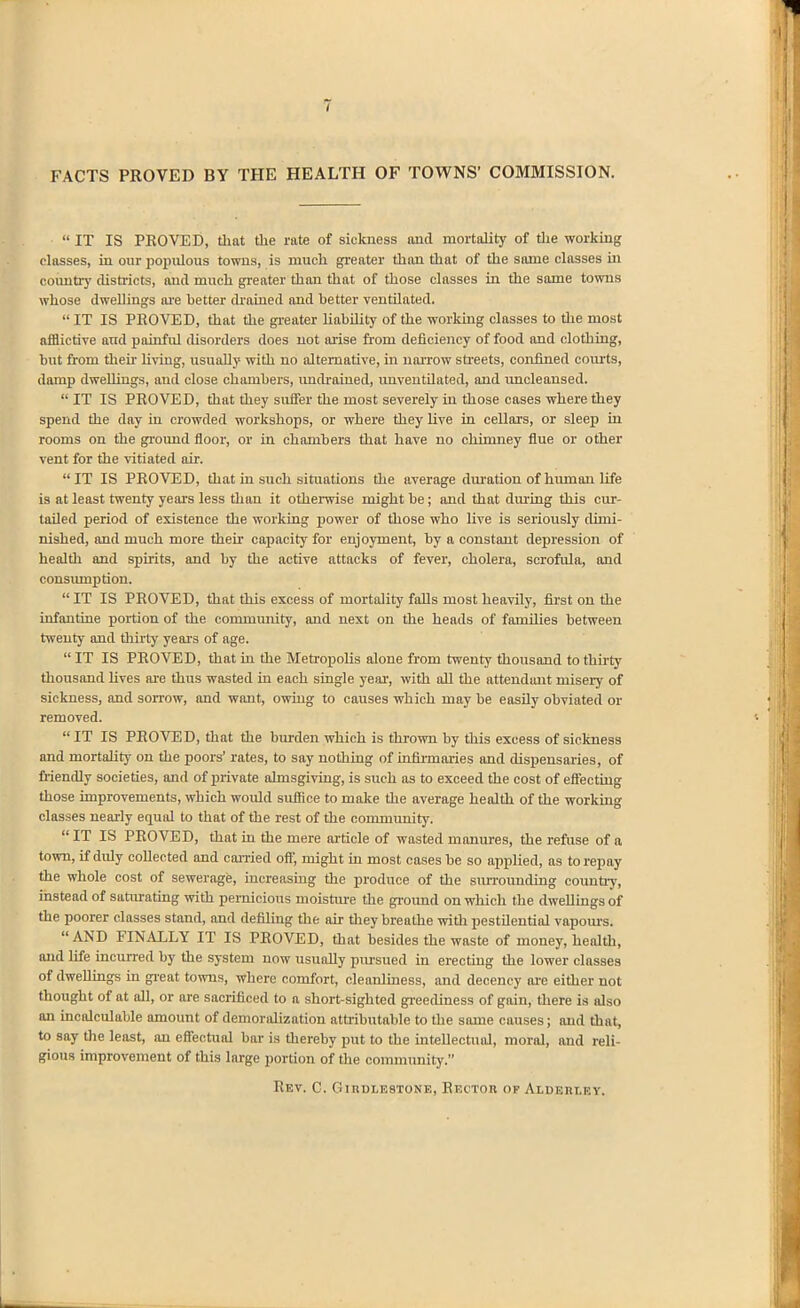 FACTS PROVED BY THE HEALTH OF TOWNS' COMMISSION.  IT IS PROVED, that tlie rate of sickness and mortality of die working classes, in our populous towns, is much greater than that of the same classes in countiy districts, and much greater than that of those classes in the same towns whose dwellings ai'e better drained and better ventilated.  IT IS PROVED, that the gi-eater liability of the working classes to the most afflictive and painful disorders does not arise from deficiency of food and clothing, but from then- living, usually with no alternative, in naiTow sti-eets, confined courts, damp dwellings, and close chambers, imtkained, unveutUated, and vmcleaused.  IT IS PROVED, that they sufier the most severely in those cases where they spend the day in crowded workshops, or where they live in cellars, or sleep in rooms on the gi'ound floor, or in chambers that have no chimney flue or other vent for the vitiated air. IT IS PROVED, that in such situations the average dui-ation of human life is at least twenty years less tlian it otherwise might be; and that during this cur- tailed period of existence the working power of those who live is seriously dimi- nished, and much more their capacity for enjoyment, by a constant depression of health and spirits, and by the active attacks of fever, cholera, scrofula, and consiunption. IT IS PROVED, that this excess of mortality falls most heavily, first on the infantine portion of the commujiity, and next on the heads of families between twenty and thirty years of age.  IT IS PROVED, that in the Metropolis alone from twenty thousand to thirty thousand Uves are thus wasted in each single year, with all the attendant misery of sickness, and sorrow, and want, owing to causes which may be easily obviated or removed. IT IS PROVED, that the burden which is thi-own by this excess of sickness and mortahty on the poors' rates, to say nothing of infiiinaries and dispensaries, of fiiendly societies, and of private almsgiving, is such as to exceed the cost of effecting those improvements, which would suffice to make the average health of the workmg classes nearly equiU to that of the rest of the community.  IT IS PROVED, that in the mere article of wasted manures, the refuse of a town, if duly collected and caiTied off, might m most cases be so applied, as to repay the whole cost of sewerage, mcreasing the produce of the surrounding countiy, instead of saturating with pernicious moisUire the gi-ound on which the dweUmgs of the poorer classes stand, and defiling the air they breathe with pestilential vapoiu-s. AND FINALLY IT IS PROVED, that besides the waste of money, health, and life incurred by the system now usually pursued in erecting the lower classes of dwellings in great towns, where comfort, cleanlmess, and decency ai'e either not thought of at all, or are sacrificed to a short-sighted gi-eediness of gain, there is also an incalculable amount of demoralization attributable to the same causes; and that, to say the least, an effectual bar is thereby put to the mtellectuol, moral, and reli- gious improvement of this large portion of the coinmimity. Rev. C. GinDLESTONE, Rector of Aiderley.