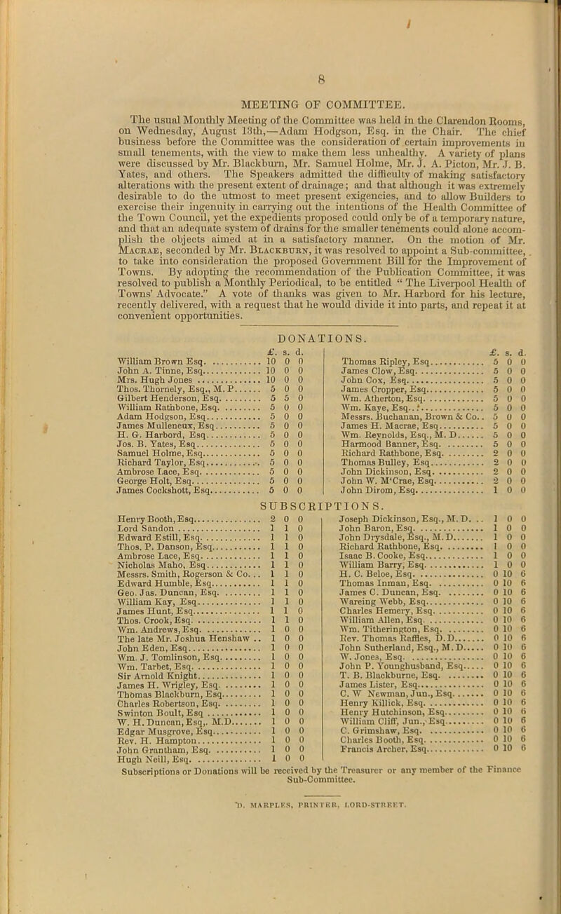 MEETING OF COMMITTEE. The usual Monthly Meetuig of the Committee was held hi the Clarendon Booms, on Wednesday, August 13th,—Adam Hodgson, Esq. in the Chair. The eliief business before the Committee was tlie consideration of certain improvements in small tenements, mth the view to make them less unhealtliy. A variety of plans were discussed by Mr. Blackburn, Mr. Samuel Holme, Mr. J. A. Picton, Mr. .1. B. Yates, and others. The Speakers admitted the (hfficulty of making satisfactory alterations with the present extent of drainage; and that although it was extremely desirable to do the utmost to meet present exigencies, and to allow Builders to exercise tlieh ingenuity in canying out the intentions of the Health Committee of the Town Council, yet the expedients proposed could only be of a temporary nature, and that an adequate system of drains for the smaller tenements could alone accom- plish the objects aimed at m a satisfactory manner. On the motion of Mr. Machae, seconded by Mr. Blackbdrn, it was resolved to appoint a Sub-committee, to take into consideration the proposed Govei-nment Bill for the Improvement of Towns. By adopting the recommendation of the Pubhcation Committee, it was resolved to publish a Monthly PeriotUcal, to be entitled  The Liverpool Health of Towns' Advocate. A vote of thanks was given to Mr. Harbord for his lecture, recently delivered, with a request that he would divide it into parts, and repeat it at convenient opportunities. DONATIONS. £. s. d. William Brown Esq 10 0 0 John A. Tinne, Esq 10 0 0 Mrs. Hugh Jones 10 0 0 Thos. Thornely, Esq., M. P 5 0 0 Gilbert Henderson, Esq 5 5 0 William Rathbone, Esq 5 0 0 Adam Hodgson, Esq 5 0 0 James MuUeneux, Esq 5 0 0 H. G. Harbord, Esq 5 0 0 Jos. B. Yates, Esq 5 0 0 Samuel Holme, Esq 5 0 0 Richard Taylor, Esq •. 5 0 0 Ambrose Lace, Esq 5 0 0 George Holt, Esq 5 0 0 James Cockshott, Esq 5 0 0 Thomas Ripley, Esq 5 James Clow, Esq 5 John Cox, Esq 5 James Cropper, Esq 5 Wm. Atherton, Esq 5 Wm. Kaye, Esq...' 5 Messrs. IJuchanan, Brown & Co.. 5 James H. Macrae, Esq 5 Wm. Reynolds, Esq., M. D 5 Harmood Banner, Esq 5 Richard Rathbone, Esq 2 Thomas Bulley, Esq 2 John Dickinson, Esq 2 John W. M'Crae, Esq 2 John Sirom, Esq 1 SUBSCRIPTION S. Henry Booth, Esq Lord Sandon Edward Estill, Esq Thos. P. Danson, Esq Ambrose Lace, Esq Nicholas Maho, Esq Messrs. Smith, Rogerson & Co. .. Edward Humble, Esq Geo. Jas. Duncan, Esq William Kay, Esq James Hunt, Esq Thos. Crook, Esq Wm. Andrews, Esq The late Mr. Joshua Henshaw .. John Eden, Esq Wra. J. Tomlinson, Esq Wm. Tarbet, Esq Sir Arnold Knight James H. Wrigley, Esq Thomas Blackburn, Esq Charles Robertson, Esq Swinton Boult, Esq W. H.Duncan,Esq,. M.D Edgar Musgrove, Esq Rev. H. Hampton John Grantham, Esq Hugh Neill, Esq Subscriptions or Donations will be 2 0 0 1 1 0 1 1 0 1 1 0 1 1 0 1 1 0 1 1 0 1 1 0 1 1 0 1 1 0 1 1 0 I 1 0 1 0 0 1 0 0 1 0 0 I 0 0 1 0 0 1 0 0 1 0 0 I 0 0 1 0 0 1 0 0 1 0 0 1 0 0 1 0 0 1 0 0 1 0 0 Joseph Dickinson, Esq., M. D. John Baron, Esq John Di-ysdale, Esq., M.D Richard Rathbone, Esq Isaac B. Cooke, Esq William Barry, Esq , H. C. Beloe, Esq Thomas Inman, Esq James C. Duncan, Esq Wareing Webb, Esq Charles Hemei-y, Esq William Allen, Esq Wm. Titherington, Esq Rev. Thomas Raffles, D.D John Sutherland, Esq., M.D... W. Jones, Esq John P. Younghusband, Esq... T. B. Blackburne, Esq James Lister, Esq C. W Newman, Jun., Esq Henry Killick, Esq Henry Hutchinson, Esq William Cliff, .Tun.,'Esq C. Grimshaw, Esq Charles Bootli, Esq Francis Archer, Esq s. d. 0 0 0 0 0 0 0 0 0 0 0 10 0 10 0 10 0 10 0 10 0 10 0 10 0 10 0 10 0 10 0 10 0 10 0 10 0 10 0 10 0 10 0 10 0 10 0 10 0 10 0 0 0 0 0 0 0 0 0 0 0 0 received by the Treasurer or any member of the Finance Sub-Committee. D. MARPI.KR, I'RlNrKU. I.ORD-STnFKT.