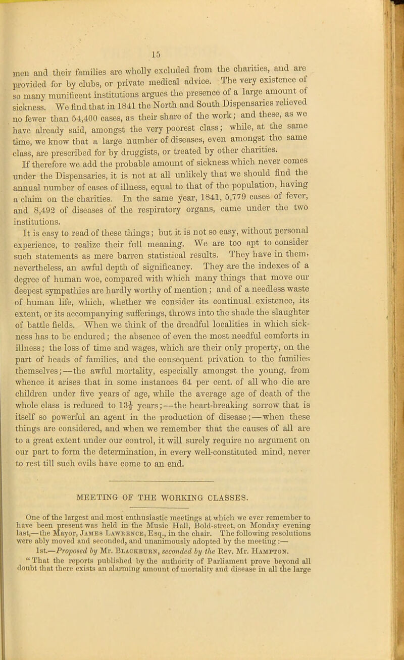 men and tlieir families are wholly excluded from the charities, and are provided for by clubs, or private medical advice. The very existence of so many munificent institutions argues the presence of a large amount of sickness. We find that in 1841 the North and South Dispensaries reUeved no fewer than 54,400 cases, as their share of the work; and these, as we have already said, amongst the very poorest class; while, at the same tune, we know that a large number of diseases, even amongst the same class, ai-e prescribed for by druggists, or treated by other charities. If therefore we add the probable amount of sickness which never comes under the Dispensaries, it is not at all unlikely that we should find the annual number of cases of illness, equal to that of the population, having a claim on the chaiities. In the same yeai, 1841, 5,779 cases of fever, and 8,492 of diseases of the respu-atoiy organs, came under the two institutions. It is easy to read of these things; but it is not so easy, without personal experience, to realize their full meauing. We are too apt to consider such statements as mere han-en statistical results. They have in them, nevertheless, an awful depth of significancy. They ai-e the indexes of a degi-ee of human woe, compai-ed with wliich many things that move our deepest sympathies are hardly worthy of mention; and of a needless waste of human life, which, whether we consider its continual existence, its extent, or its accompanying sufferings, throws into the shade the slaughter of battle fields. When we think of the dreadful localities in which sick- ness has to he endm-ed; the absence of even the most needful comforts in illness; the loss of time and wages, which ai-e their only property, on the part of heads of families, and the consequent privation to the families themselves;—the awful mortality, especially amongst the young, from whence it arises that in some instances 64 per cent, of all who die ai-e childi-en under five years of age, while the average age of death of the whole class is reduced to 13^ years;—the heait-hreaking soitow that is itself so powerful an agent in the production of disease;—when these things are considered, and when we remember that the causes of all are to a great extent xinder our control, it wiU sm'ely requne no argument on our part to form the deteiinination, in every weU-constituted mind, never to rest till such evils have come to an end. MEETING OF THE WORKING CLASSES. One of the largest aud most enthusiastic meetings at which we ever remember to have been present was held in the Music Hall, Bold-street, on Monday evening last,— the Mayor, Jambs Lawrence, Esq., in the chair. The following resolutions were ably moved and seconded, and unanimously adopted by the meeting:— 1st.—Proposed by Mr. Blaokbuiin, seconded by the Rev. Mr. Hampton.  That the reports published by the autliority of Parlimnent prove beyond all doubt that there exists an aliUTiiing amount of mortality aud disease in all the large