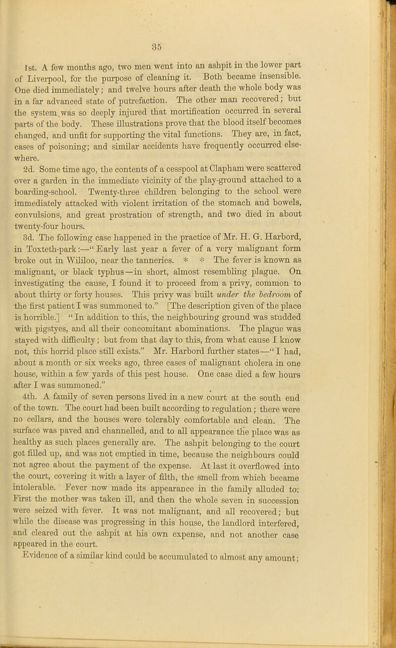 1st. A few months ago, two men went into an ashpit in the lower pait of Liverpool, for the piu-pose of cleaning it. Both became insensible. One died immediately; and twelve hotu's after death the whole body was in a far advanced state of puti-efaction. The other man recovered; but the system,was so deeply injured that mortification occurred in several parts of the body. These illustrations prove that the blood itself becomes changed, and unfit for supporting the vital functions. They ai-e, in fact, cases of poisoning; and similar- accidents have fi'eciuently occurred else- where. 2d. Some time ago, the contents of a cesspool at Clapham were scattered over a gai-den in the immediate vicinity of the play-gi'ound attached to a boai-ding-school. Twenty-thi-ee children belonging to the school were immediately attacked with violent iiiitation of the stomach and bowels, convulsions, and great prostration of sti-ength, and two died in about twenty-four hom-s. 3d. The following case happened in the practice of Mr. H. G. Harbord, in Toxteth-pai-k:—Early last year a fever of a very malignant form broke out in Wililoo, neai- the tanneries. * * The fever is known as malignant, or black typhus—in short, almost resembling plague. On investigating the cause, I found it to proceed from a privy, common to about thirty or forty houses. This privy was built under the bedroom of the iii'st patient I was summoned to. [The description given of the place is honible.]  In addition to this, the neighboming gi'ound was studded with pigstyes, and all their concomitant abominations. The plague was stayed with difficulty; but from that day to this, fi-om what cause I know not, tliis hoiTid place still exists. Mr. Harbord ftu'ther states— I had, about a month or six weeks ago, three cases of malignant cholera in one house, within a few yards of this pest house. One case died a few hom-s after I was summoned. 4th. A family of seven persons lived in a new com-t at the south end of the tovm. The com-t had been built according to regulation; there were no cellars, and the houses were tolerably comfortable and clean. The sm-face was paved and channelled, and to all appearance the place was as healthy as such places generally are. The ashpit belonging to the court got filled up, and was not emptied in time, because the neighbom-s could not agree about the payment of the expense. At last it overflowed into the com-t, covering it with a layer of filth, the smell fi-om which became intolerable. Fever now made its appearance in the famUy alluded to; Fu-st the mother was taken ill, and then the whole seven in succession were seized with fever. It was not malignant, and aU recovered; but while the disease was progressing in this house, the landlord interfered, and cleared out the ashpit at his own expense, and not another case appeared in the court. Evidence of a similar Idnd could be accumulated to ahnosfc any amount;