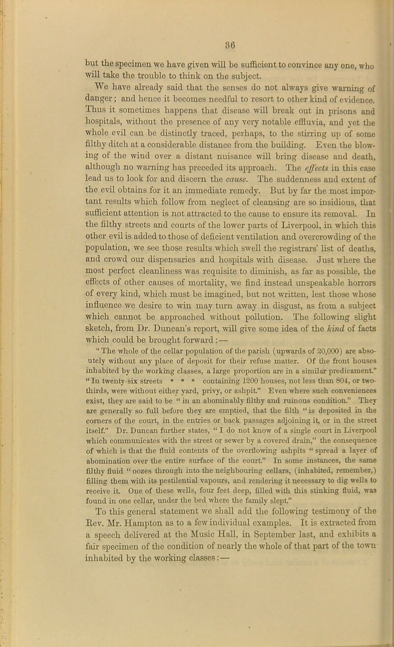 86 but the specimen wo have given will be sufficient to convince any one, who will take the trouble to think on the subject. We have aheady said that the senses do not always give warning of danger; and hence it becomes needful to resort to other kind of evidence. Thus it sometimes happens that disease will break out in prisons and hospitals, without the presence of any very notable effluvia, and yet the whole evil can be distinctly traced, perhaps, to the stin-lng up of some filthy ditch at a considerable distance from the building. Even the blow- ing of the wind over a distant nuisance will bring disease and death, although no warning has preceded its approach. The effects in this case lead us to look for and discern the caxise. The suddenness and extent of the evil obtains for it an immediate remedy. But by far the most impor- tant results which follow from neglect of cleansing are so insidious, that sufficient attention is not attracted to the cause to ensure its removal. In the filthy sti-eets and courts of the lower parts of Liverpool, in which this other evil is added to those of deficient ventilation and overcrowding of the population, we see those results which swell the registrars' list of deaths, and crowd oiu- dispensaries and hospitals with disease. Just where the most perfect cleanhness was requisite to diminish, as far as possible, the effects of other causes of mortality, we find instead unspeakable hoiTors of every kind, which must be imagined, but not written, lest those whose influence we desire to win may tm-n away in disgust, as from a subject which cannot be approached without pollution. The following sUght sketch, fi-om Dr. Duncan's report, will give some idea of the hind of facts which could be brought forward: —  The whole of the cellar population of the parish (upwards of 20,000) are abso- Utely without any place of deposit for their refuse matter. Of the front bouses inhabited by the working classes, a large proportion are in a similar predicament.  In twenty-six streets * * * containing 1200 houses, not less than 804, or two- thh'ds, were without either yard, privy, or ashpit Even where such conveniences exist, they are said to be  in an abominably filthy and ruinous condition. They are generally so full before they are emptied, that the filth is deposited in the comers of the court, in the entries or back passages adjoining it, or ia the street itself. Dr. Dmiean further states,  I do not know of a single court in Liverpool which communicates with the street or sewer by a covered di-ain, the consequence of which is that tlie fluid contents of the overflowhig ashpits  spread a layer of abomination over the entire surface of the court. In some instances, the same filthy fluid  oozes through into the neighbouring cellars, (inhabited, remember,) filling them with its pestilential vapours, and rendering it necessary to dig wells to receive it. One of these wells, foiu- feet deep, filled with this stinking fluid, was found in one cellar, under the bed where the family slept. To this general statement we shall add the following testimony of the Eev. Mr. Hampton as to a few individutU. examples. It is extracted from a speech delivered at the Music Hall, in September last, and exhibits a fair specimen of the condition of neaiiy the whole of that part of the town inliabited by the working classes:—