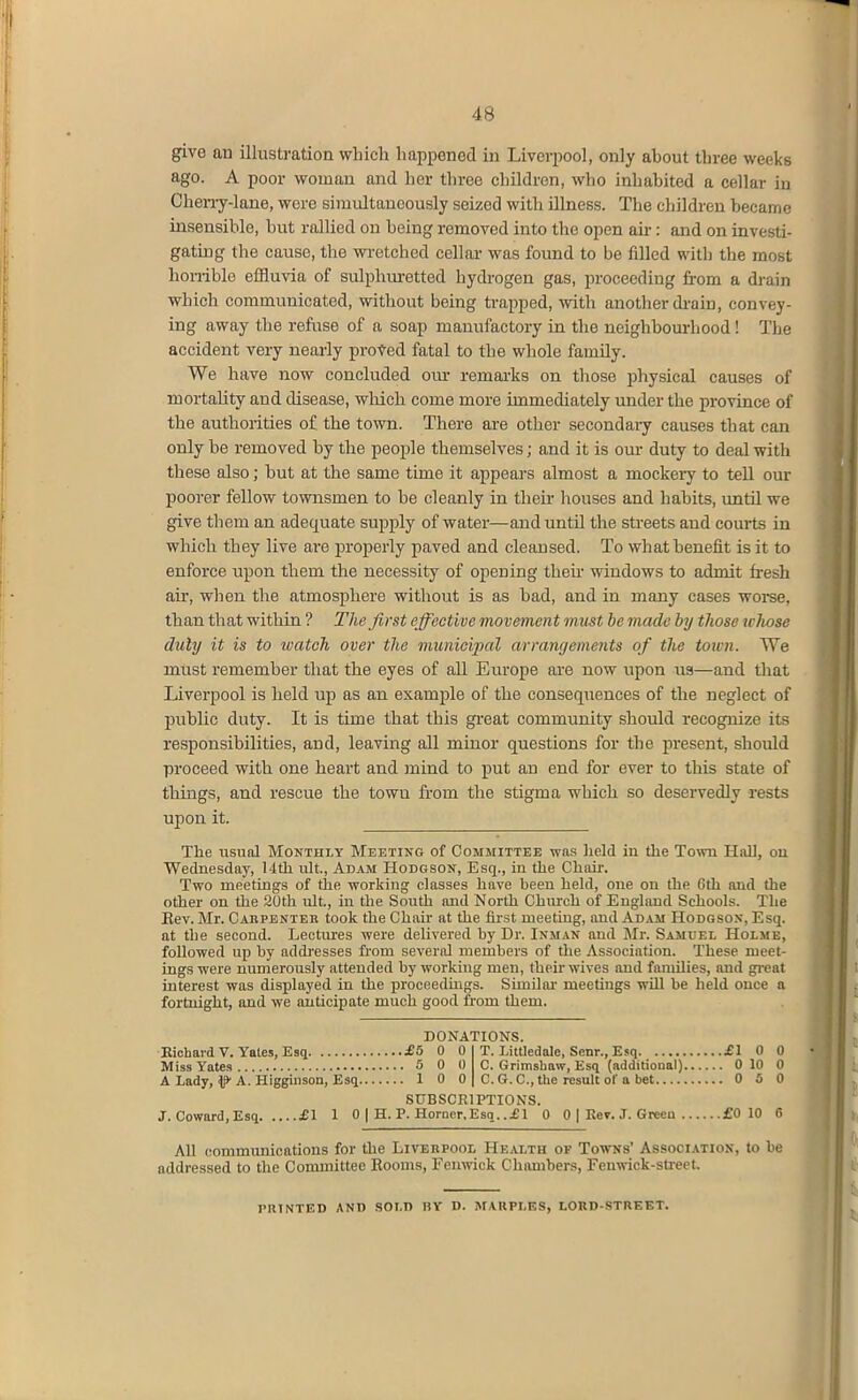 give an illustration which happened in Liverpool, only about three weeks ago. A poor woman and her three children, who inhabited a cellar in Cherry-lane, were simultaneously seized with Ulness. The children became insensible, but rallied on being removed into the open au-: and on investi- gating the cause, the wretched cellar was found to be filled with the most honible effluvia of sulphm-etted hydrogen gas, proceeding from a drain which communicated, without being trapped, ^vith another drain, convey- ing away the refuse of a soap manufactory in the neighbourhood! The accident very neai-ly proved fatal to the whole family. We have now concluded om- remai-ks on those i^hysical causes of mortality and disease, which come more immediately under the province of the authorities of the town. There are other secondary causes that can only be removed by the people themselves; and it is our duty to deal with these also; but at the same time it appears almost a mockery to tell our poorer fellow townsmen to be cleanly in theu- houses and habits, until we give them an adequate supply of water—and until the streets and courts in which they live are properly paved and cleansed. To what benefit is it to enforce upon them the necessity of opening theu- windows to admit fresh au', when the atmosphere without is as bad, and in many cases woi-se, than that within ? The first effecti ve movement must he made by those wliose duly it is to watch over the municipal arrangements of the town. We must remember that the eyes of all Europe are now upon us—and that Liverpool is held up as an example of the consequences of the neglect of public duty. It is time that this great community should recognize its responsibihties, and, leaving all minor questions for the present, should proceed with one heart and mind to put an end for ever to this state of things, and rescue the town from the stigma which so deservedly rests upon it. The usual Monthly Meeting of Committee was held in the Town HaU, oil Wednesday, Uth ult, Adam Hodgson, Esq., in the Chair. Two meetings of the working classes liave been held, one on the 6th and the other on the 20th ult, in the South and North Chiu-ch of England Schools. The Eev. Mr. Cabpenter took the Chair at the first meeting, and Adam Hodgson, Esq. at the second. Lectmes were delivered by Dr. Inman and Mr. Samuel Holme, followed up by addresses fi'om severid members of the Association. These meet- ings were numerously attended by working men, their wives and families, and great interest was displayed in the proceedings. Similar meetings will be held once a fortnight, and we anticipate much good from them. DONATIONS. Kichard V. Yates, Esq £5 0 0 T. Littledale, Senr., Esq £1 0 0 Miss Yates 5 0 0 C. Grimshaw, Esq (additional) 0 10 0 A Lady, ^ A. Higgiuson, Esq 10 0 C. G. C, the result of a bet 0 5 0 SUBSCRIPTIONS. J. Coward.Esq £1 1 0 | H. P. Horncr.Esq. .£1 0 0 | Kev. J. Greeu £0 10 6 All communications for the Liverpool Health of Towns' Association, to be addressed to the Committee Rooms, Fenwiok Chiunbers, Feuwick-streef, PRTNTED AND SOLD BY D. MAUPLES, LOKD-STREET.