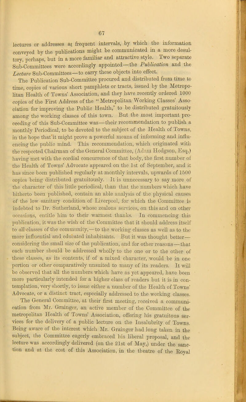 lectiu-es or addresses at frequent intervals, by which the information conveyed by the publications might be communicated in a more desul- tory, perhaps, but in a more familial- and attractive style. Two separate Sub-Committees were accordingly appointed—the Publication and the Lecture Sub-Committees—to cany these objects into effect. The Publication Sub-Committee prociu-ed and distiibuted from time to time, copies of vaiious short pamplilets or tracts, issued by the Metropo- litan Health of Towns' Association, and they have recently ordered 1000 copies of the Fii-st Address of the  Metropolitan Working Classes' Asso- ciation for improving the Public Health, to be distributed gratuitously among the working classes of this town. But the most important pro- ceeding of this Sub-Committee was—their recommendation to publish a monthly Periodical, to be devoted to the subject of the Health of Towns, in the hope that'it might prove a powerful means of informing and influ- enctag the public mind. Tliis recommendation, which oiigiuated with the respected Chaii-man of the General Committee, (Adam Hodgson, Esq.) having met with the cordial concmTence of that body, the first number of the Health of Towns' Advocate appeai-ed on the 1st of September, and it has since been published regularly at monthly inteiwals, upwards of 1500 copies being distiibuted gi'atuitously. It is unnecessai'y to say more of the character of this little periodical, than that the numbers which have hitherto been published, contain an able analysis of the physical causes of the low sanitary condition of Liverpool, for which the Committee is indebted to Dr. Sutherland, whose zealous serAices, on this and on other occasions, entitle him to thefr wai-mest thanks. In commencing this publication, it was the wish of the Committee that it should addi-ess itself to all classes of the community, — to the worldng classes as well as to the more influential and educated inhabitants. But it was thought better— considering the smaU size of the pubhcation, and for other reasons—that each number should be addi-essed wholly to the one or to the other of these classes, as its contents, if of a mixed character, would be in one portion or other comparatively imsuited to many of its readers. It will be observed that all the numbers which have as yet appeared, have been more particularly intended for a higher class of readers but it is in con- templation, veiy shortly, to issue either a number of the Health of Towns' Advocate, or a distinct tract, especially addressed to the working classes. The General Committee, at their first meeting, received a communi- cation from Mr. Grainger, an active member of the Committee of the metropolitan Health of Towns' Association, offering Ids gratuitous ser- vices for the delivery of a public lecture on the Insalubrity of Towns. Bemg aware of the interest which Mr. Grainger had long talcen in the subject, the Committee eagerly embraced his liberal proposal, and the lecture was accordingly delivered (on the 21st of May,) under the sanc- tion and at the cost of tliis Association, in the theatre of the Royal