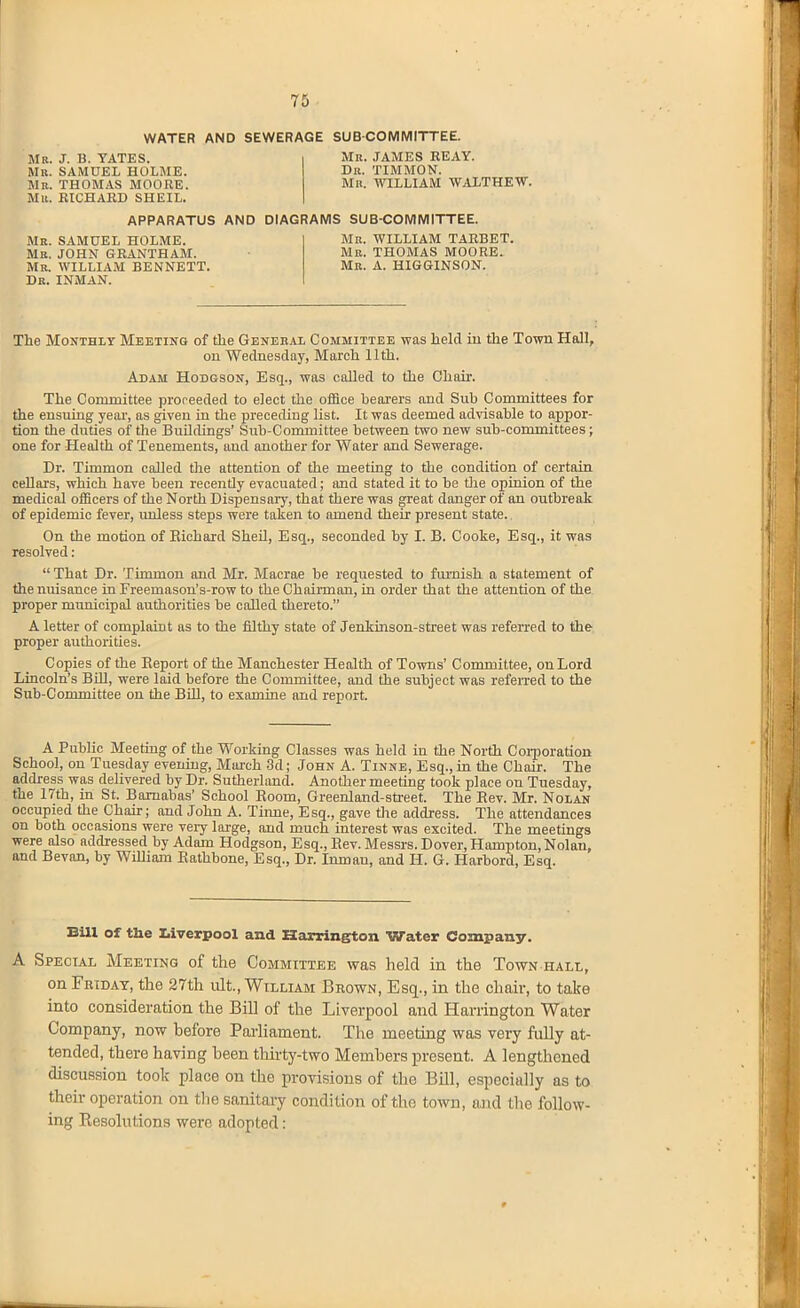 WATER AND SEWERAGE SUBCOMMITTEE. Mb. J. B. YATES. Mb. SAMUEL HOLME. Mb. THOM.-VS MOORE. Mu. RICHARD SHEIL. Mb. JAMES REAY. Db. TIMMON. Mr. WILLIAM WAITHEW. Me. SAMUEL HOLME. Mb. JOHN GRANTHAM. Mb. WILLIAM BENNETT. De. INMAN. APPARATUS AND DIAGRAMS SUBCOMMITTEE. Mb. WILLIAM TARBET. Mb. THOMAS MOORE. Mb. a. HIGGINSON. The Monthly Meeting of tlie Genebal Committee was held iu the Town Hall, on Wednesday, March 11th. Adam Hodgson, Esq., was called to the Chair. The Committee proreeded to elect the office bearers and Sub Committees for the ensuiag yeai', as given iu the preceding list. It was deemed advisable to appor- tion the duties of the Buildings' Sub-Committee between two new sub-committees; one for Health of Tenements, aud another for Water and Sewerage. Dr. Timmon called tlie attention of the meeting to the condition of certain cellars, which have been recently evacuated; and stated it to be tlie opinion of the medical officers of the North Dispensary, that there was great danger of an outbreak of epidemic fever, miless steps were taken to amend their present state. On the motion of Eiohard SheU, Esq., seconded by I. B. Cooke, Esq., it was resolved:  That Dr. Timmon and Mr. Macrae be requested to furnish a statement of the nuisance in Freemason's-row to the Chairman, lq order that the attention of the proper municipal authorities be called thereto. A letter of complaint as to the filthy state of Jenkmson-street was referred to the proper authorities. Copies of the Report of the Manchester Health of Towns' Committee, on Lord Lincoln's Bill, were laid before the Committee, and the subject was refeiTed to the Sub-Committee on the BOl, to examine and report. A Public Meeting of the Working Classes was held in the North Coi-poration School, on Tuesday evening, Maix-h .3d; John A. Tinne, Esq., in the Chair. The address was delivered by Dr. Sutherland. Another meeting took place on Tuesday, the 17th, in St. Barnabas' School Eoom, Greenland-street. The Eev. Mr. Nolan occupied the Chair; and John A. Time, Esq., gave tlie address. The attendances on both occasions were very large, and much interest was excited. The meetings were also addressed by Adam Hodgson, Esq., Eev. Messrs. Dover, Hampton, Nolan, and Sevan, by William Eathbone, Esq., Dr. Inman, and H. G. Harbord, Esq. BUI of the Uverpool and Karrington Water Company. A Special Meeting of the Committee was held in the Town hall, on Fbtdat, the 27tli ult., William Bbown, Esq., in the chair, to take into consideration the Bill of the Liverpool and Harrington Water Company, now before Pai'liament. The meeting was very fully at- tended, there having been thirty-two Members present. A lengthened discussion took place on the provisions of the BUI, especially as to their operation on tlie sanitary condition of the town, and the follow- ing Eesolutions were adopted: