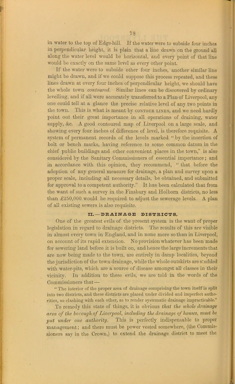 in water to the top of Edge-hill. If the water were to subside four inches in perpendicular height, it is plain that a line drawn on the ground all along the water level would be horizontal, and every point of that line would be exactly on the same level as every other point. If the water were to subside other four inches, another similar line might be di'awn, and if we could suppose this process repeated, and these lines drawn at every four inches of perpendicular height, we should have the whole town contoured. Similar lines can be discovered by ordinary levelling, and if all were accurately ti-ansfeii-ed to a Plan of Liverpool, any one could teU at a glance the precise relative level of any two points in the town. This is what is meant by contodr lines, and we need hai-dly point out their great importance in all operations of di-aining, water supply, &c. A good contoured ]nap of Liverpool on a large scale, and showing every four inches of difference of level, is therefore requisite. A system of permanent records of the levels marked  by the insertion of bolt or bench marks, having reference to some common datum in tlie chief public buildings and other convenient places in the town, is also considered by the Sanitary Commissioners of essential importance; and in accordance with this opinion, they recommend,  that before the adoption of any general measm-e for drainage, a plan and survey upon a proper scale, including aU necessaiy details, be obtained, and submitted for approval to a competent authority. It has been calculated that ir-om the want of such a survey in the Finsbmy and Holborn disti-icts, no less than ^£250,000 woidd be required to adjust the sewerage levels. A plan of aU existing sewers is also requisite. II. —DRAINAGE DISTRICTS. One of the greatest evils of the present system is the want of proper legislation in regard to drainage districts. The results of this are visible in almost every town in England, and in none more so than in Liverpool, on account of its rapid extension. No provision whatever has been made for sewering land before it isbuUt on, and hence the large increments that are now being made to the town, are entirely in damp localities, beyond the jurisdiction of the town drainage, whUe the whole outskirts ai'e studded with water-pits, which are a source of disease amongst all classes in then- vicinity. In addition to these evUs, we are told in the words of the Commissioners that—  The interior of the proper area of drainage comprising the town itself is split into two districts, and these districts ai-e placed nnder divided and imperfect autho- rities, so clashing with each other, as to render systematic drainage impracticable. To remedy this state of things, it is obvious tlmt the lolwle drainage area of the borough of Liverpool, including the drainage of houses, must be put under one authority. This is perfectly indispensable to proper management; and there must be power vested somewhere, (the Commis- sioners say in the Crown,) to extend the drainage district to meet the