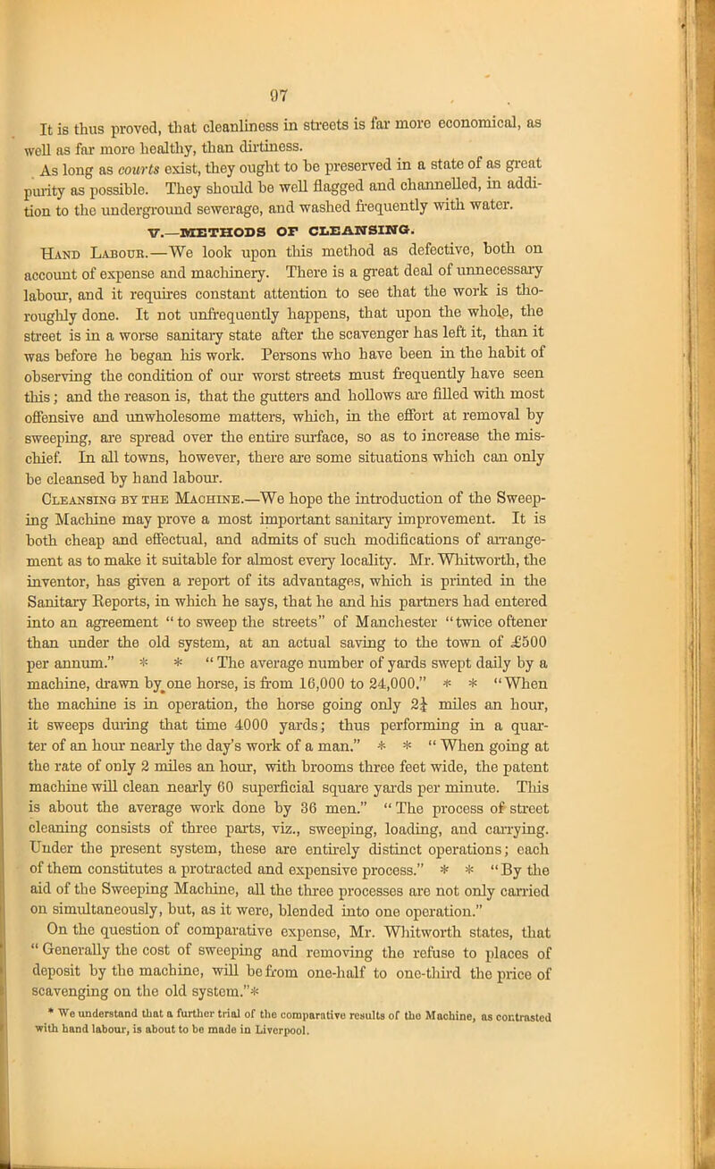 It is thus proved, tliat cleanliness in streets is fai- more economical, as well as far more healthy, than dirtmess. As long as courts exist, they ought to he preserved in a state of as great puiity as possible. They should he weU flagged and channeUed, in addi- tion to the underground sewerage, and washed fi-equently with water, v.—nOCETHOSS OP ClEArrSIITG. Hand Labotjk.—We look upon tliis method as defective, both on account of expense and machinery. There is a great deal of unnecessaiy lahoiu-, and it reqiiires constant attention to see that the work is tlio- roughly done. It not unfrequently happens, that upon the whole, the sti-eet is in a worse sanitary state after the scavenger has left it, than it was before he began his work. Persons who have been iu the habit of observing the condition of our worst sti-eets must frequently have seen this; and the reason is, that the gutters and hollows are fiUed with most offensive and unwholesome matters, which, in the effort at removal by sweeping, ai-e spread over the entu-e surface, so as to increase tlie mis- chief. In all towns, however, there are some situations which can only be cleansed by hand labom*. Cleansing by the Machine.—We hope the introduction of the Sweep- ing Machine may prove a most important sanitary improvement. It is both cheap and effectual, and admits of such modifications of aiTange- ment as to make it suitable for almost every locality. Mr. Whitworth, the inventor, has given a report of its advantages, which is piiuted in the Sanitary Keports, in which he says, that he and his partners had entered into an agreement to sweep the streets of Manchester twice oftener than under the old system, at an actual saving to the town of ^500 per annum. * *  The average number of yards swept daily by a machine, di-awn bygone horse, is from 16,000 to 24,000. * * When the machine is in operation, the horse going only 2i miles an hour, it sweeps duiing that time 4000 yards; thus performing in a quar- ter of an horn' neaa-ly the day's work of a man. * *  When going at the rate of only 2 miles an hour, with brooms three feet wide, the patent machine wiQ clean nearly 60 superficial square yai-ds per minute. This is about the average work done by 36 men.  The process of street cleaning consists of three parts, viz., sweeping, loading, and carrying. Under the present system, these are entfrely distinct operations; each of them constitutes a protracted and expensive process. * * By tlie aid of the Sweeping Machine, all the three processes are not only earned on simultaneously, but, as it were, blended into one operation. On the question of comparative expense, Mr. Wliitworth states, that  Generally the cost of sweeping and removing the refuse to places of deposit by the machine, will be from one-half to onc-thu-d the price of scavenging on the old system.* * We underatnnd that a further trial of the comparative results of tho Machine, as contrasted ■with hand labour, is about to be made in Liverpool.