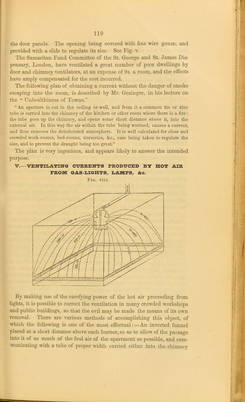 110 tlie door piinels. The opening being covered with fine wire gauze, and provided with a slide to regulate its size. See Fig. v. The Samaritan Fund Committee of the St. George and St. James Dis- pensaiy, London, have ventilated a great number of poor dwellings by door and chimney ventilators, at an expense of 9s. a room, and the effects have amply compensated for the cost incurred. The following plan of obtaining a current vsdthout tbe danger of smoke escaping into the room, is described by Mr. Grainger, in his lecture on the  Uuhealthiness of Towns. An apertiu-e is cut in the ceiling or wall, and from it a common tui or zinc tube is can'ied into the chimney of the kitchen or other room where there is a fire : the tube goes up the chimney, and opens some short distance above it, into the external air. In this way the air within the tube being warmed, causes a ciureut, imd thus removes the deteriorated atmosphere. It is well calculated for close and crowded work-rooms, bed-rooms, nurseries, &c., care being taken to regulate the size, and to prevent the draught being too gi-eat. The plan is very ingenious, and appears likely to answer the intended pui-pose. v.—vENnxiATirra cubbents fbosxtceb bt hot aib FBOnS GAS-XiIGHTS, XiAMFS, &c. Fig. VIII. By makuig use of the rarefying power of the hot ah- proceeding from Uglits, it is possible to correct the ventilation in many crowded workshops and public buildings, so that the evil may be made the means of its own removal. There are various methods of accomplishing this object, of which the following is one of the most effectual:—An inverted funnel placed at a short distance above each burner, so as to allow of the passage into it of as much of the foul air of the apai'tment as possible, and com- municating with a tube of proper width carried cither into the chimney