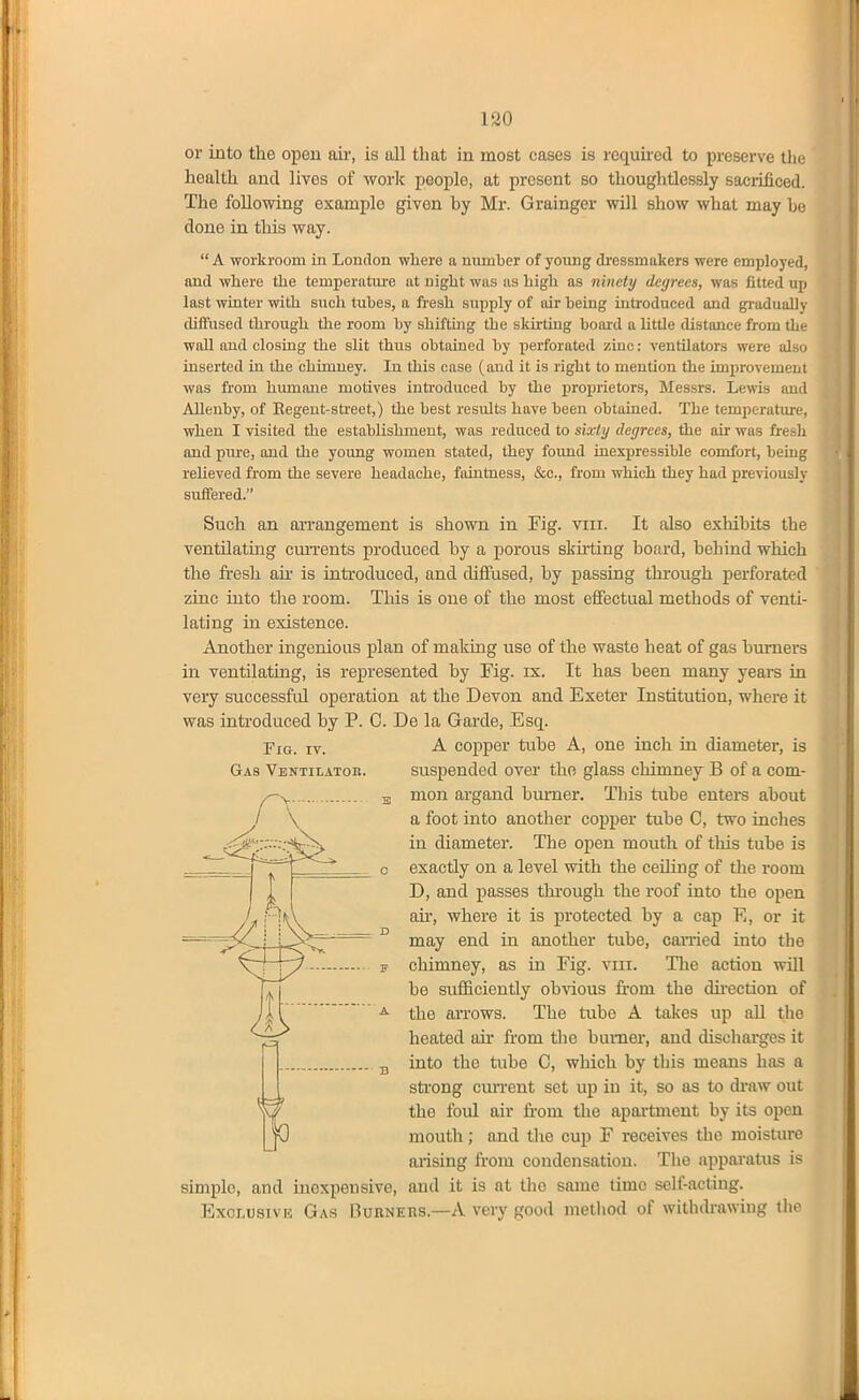 or into the open air, is all that in most cases is rcquned to preserve the health and lives of worlc people, at jorcsent so thoughtlessly sacrificed. The following example given by Mr. Grainger will show what may be done in this way. A workroom in London where a number of yoimg dressmakers were employ i-il, and where the temperatm'e at night was as high as ninety degrees, was fitted up last winter with such tubes, a fresh supply of air being introduced and gj-adually diffused through the room by sbifthig the skhtiug board a little distance from tL' wall and closing the slit thus obtained by perforated zinc: ventilators were alsi. inserted in the chimney. In this case (and it is right to mention the improvemeiji was from humane motives introduced by the proprietors, Messrs. Lewis ami Allenby, of Regent-street,) the best results have been obtained. The temperatiuc when I visited the establishment, was reduced to sixty degrees, the air was fresh and pure, and the young women stated, they found inexpressible comfort, being reheved from the severe headache, faintness, &c., from which they had previously suffered. Such an arrangement is shown in Fig. viii. It also exhibits the ventilating cun-ents produced by a porous skirting board, behind which the fi-esh air is iutroduced, and diffused, by passing through perforated zinc into the room. This is one of the most effectual methods of venti- lating in existence. Another ingenious plan of making use of the waste heat of gas burners in ventilating, is represented by Fig. ix. It has been many years in very successful operation at the Devon and Exeter Institution, where it was introduced by P. C. De la Garde, Esq. A copper tube A, one inch in diameter, is suspended over the glass chimney B of a com- mon ai'gand burner. This tube enters about a foot into another copper tube C, two inclies in diameter. The open mouth of this tube is exactly on a level with the ceiling of the room D, and passes thi'ough the roof into the open air, where it is protected by a cap E, or it may end in another tube, carried into the chimney, as in Fig. viii. The action will be sufficiently obvious from the direction of the arrows. The tube A takes up all tlio heated air from the burner, and discharges it into the tube C, which by this means has a strong cun-ent set up in it, so as to di-aw out the foul air from the apartment by its open mouth; and the cup F receives the moisture arising fi-om condensation. The apparatus is simple, and inexpensive, and it is at tlie same time self-acting. Exclusive Gas Bdeners.—A very good metliod of withtfrawiug tho Fig. IV. Gas Ventilatoh.