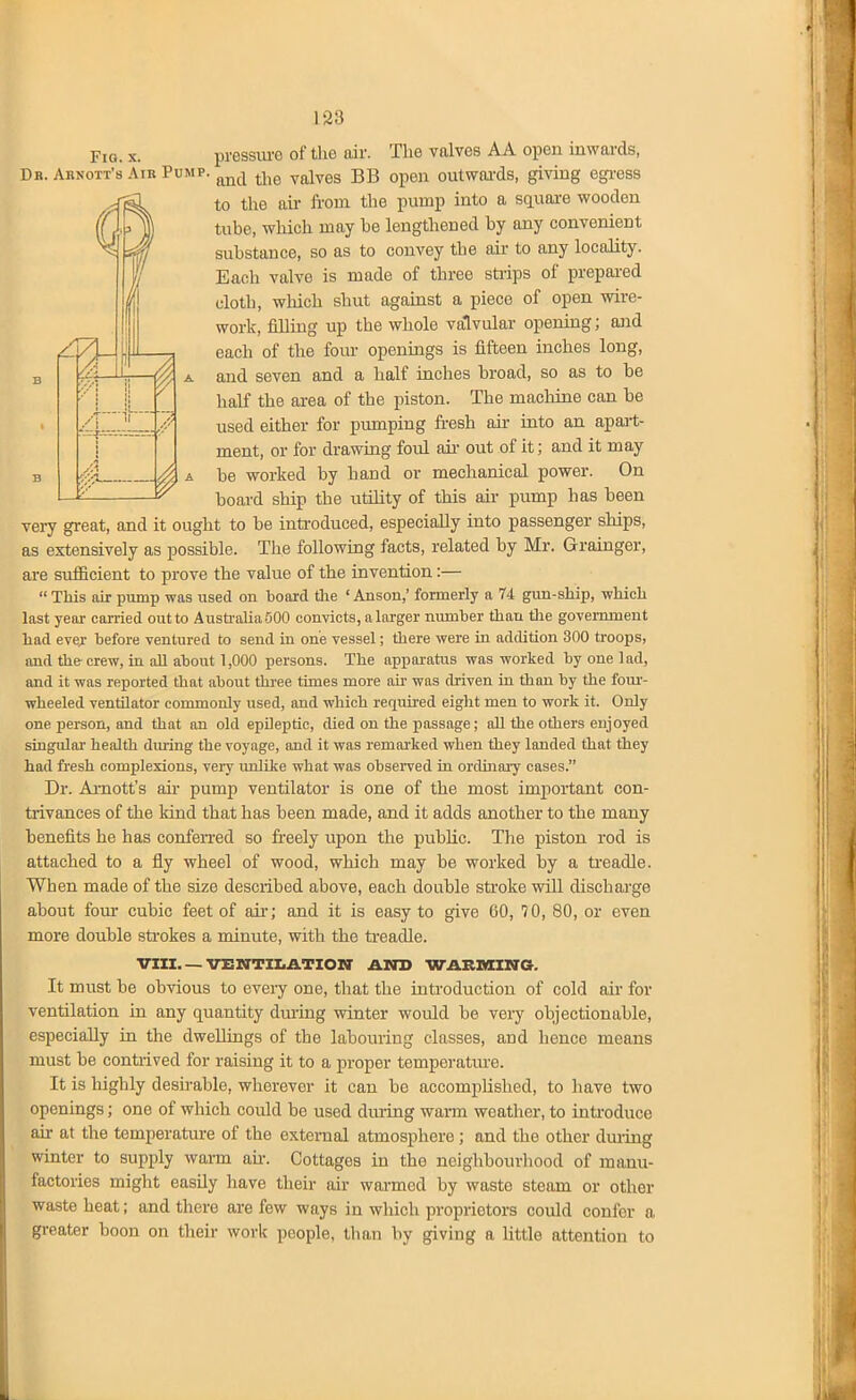 Fig. X. pressiu-e of the air. The valves AA open inwards, Db. Abnott's Air Pump. ^-^^e valves BB open outwai-ds, giving egi-ess to the ail- ii-om the pump into a sciuaa-e wooden tube, which may be lengthened by any convenient substance, so as to convey the air to any locality. Each valve is made of three strips of prepai-ed cloth, which shut against a piece of open wire- work, filling up the whole valvular opening; and each of the four openings is fifteen inches long, and seven and a half inches broad, so as to be half the area of the piston. The machine can be used either for pumping fi-esh air into an apai-t- ment, or for drawing foul aii- out of it; and it may be worked by hand or mechanical power. On board ship the utility of this air pump has been veiy great, and it ought to be introduced, especiaUy into passenger ships, as extensively as possible. The following facts, related by Mr. Grainger, are sufficient to prove the value of the invention:—  This air pump was used on boaid tlie ' Anson,' formerly a 74 gun-ship, which last year earned out to Austi'aliaOOO convicts, a larger niunber than tlie govenunent had ever before ventured to send in one vessel; there were in addition 300 troops, and the-crew, in all about 1,000 persons. The apparatus was worked by one lad, and it was reported that about thi'ee times more ah was driven in than by the foui'- wheeled ventilator commonly used, and which requh-ed eight men to work it. Only one person, and that an old epileptic, died on the passage; all the others enjoyed singulai' health dming the voyage, and it was remai'ked when they landed that they had fresh complexions, veiy imlike what was observed in ordhiary cases. Dr. Amott's air pump ventilator is one of the most important con- trivances of the kind that lias been made, and it adds another to the many benefits he has confen-ed so freely upon the public. The piston rod is attached to a fly wheel of wood, which may be worked by a treadle. When made of the size described above, each double sti'oke will dischai-ge about four cubic feet of air; and it is easy to give 60, 70, 80, or even more double sti-okes a minute, with the ti-eadle. VIIZ VENTIIiATION' AND WARMmO. It must be obvious to every one, that the introduction of cold aii for ventilation In any quantity dui'ing winter would be very objectionable, especially in the dwellings of the labouring classes, and hence means must be contrived for raising it to a proper temperature. It is highly desirable, wherever it can be accomplished, to have two openings; one of which could be used dru-ing wann weather, to inti-oduce air at the temperature of the oxtenial atmosphere; and the other during winter to supply warn au-. Cottages in the neighbourhood of manu- factories might easily have their air warmed by waste steam or other waste heat; and there are few ways in which proprietors could confer a greater boon on their work people, tlian by giving a little attention to