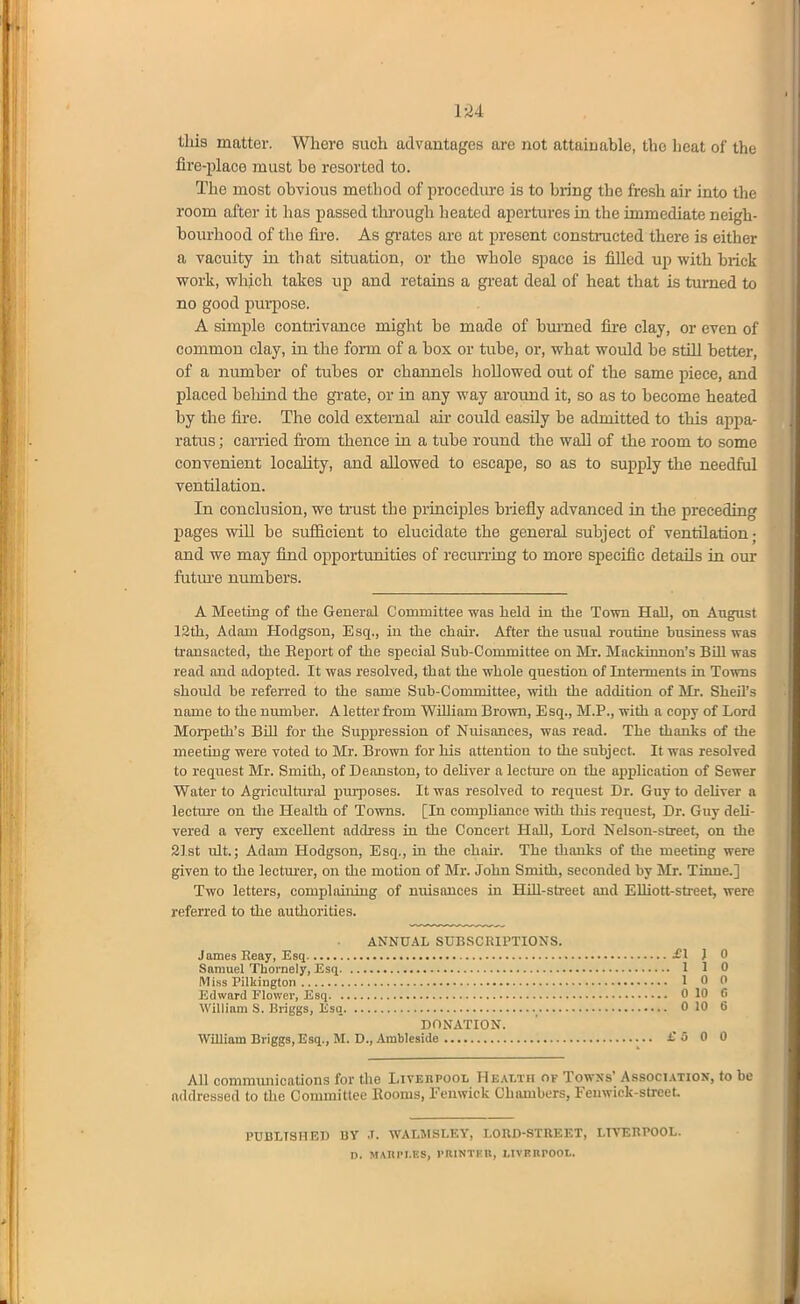 this matter. Where such advantages are not attainable, the heat of the fire-place must be resorted to. The most obvious method of procediu-e is to bring the fresh air into the room after it has passed through heated apertures in the immediate neigh- boiu'hood of the fire. As grates are at jiresent constnicted there is either a vacuity in that situation, or the whole space is filled up with hiick work, which takes up and retains a gi-eat deal of heat that is turned to no good pui-pose. A simple contrivance might be made of biu'ned fii-e clay, or even of common clay, in the form of a box or txxhe, or, what would be still better, of a number of tubes or channels hollowed out of the same piece, and placed behind the gi-ate, or in any way aroimd it, so as to become heated by the fire. The cold external air could easily be admitted to this appa- ratiis; carried from thence in a tube round the wall of the room to some convenient locality, and allowed to escape, so as to supply the needful ventilation. In conclusion, we trust the principles briefly advanced in the preceding pages will be sufiicient to elucidate the general subject of ventilation; and we may find opportimities of recuiTing to more specific details in om- futm-e numbers. A Meeting of the General Committee was held in the Town Hall, on. August 12th, Adam Hodgson, Esq., in the chau-. After the usual routine business was transacted, the Eeport of the special Sub-Committee on Mr. Mackimion's Bhl was read and adopted. It was resolved, that the whole question of Interments in Towns should be referred to the same Sub-Committee, with the adcUtion of Mr. Sheil's name to the number. A letter from William Brown, Esq., M.P., with a copy of Lord Morpeth's BUI for the Suppression of Nuisances, was read. The thanks of the meeting were voted to Mr. Brown for his attention to the subject. It was resolved to request Mr. Smith, of Deanston, to deHver a lecture on the application of Sewer Water to Agricultiu-al pm-poses. It was resolved to request Dr. Guy to deUver a lectm-e on tlie Health of Towns. [In compliance witli tliis request, Dr. Guy deU- vered a very excellent adch-ess in the Concert Hall, Lord Nelson-street, on the 2Ist ult; Adam Hodgson, Esq., in the chah. The thanks of the meeting were given to the lecturer, on the motion of Mr. John Smith, seconded by Mr. Tione.] Two letters, compliuning of nuisances in HUl-sti-eet and EUiott-street, were referred to the authorities. ANNUAL SUBSCRIPTIONS. James Reay, Esq -1 J 0 Samuel Tbornely, Esq 1 1 0 Miss Filkington 1 0 0 Edward Flower, Esq 0 10 G William S. Briggs, Esq , 0 10 6 DONATION. William Briggs, Esq., M. D.,.4mbleside £500 All communications for the Livebpool Health of Towns' Association, to be addressed to the Committee Kooms, Fenwick Chambers, Feuwick-street PUBLTSHED UV .T. WALMSLKY, I.ORD-STREET, LTVEBPOOL. D. M/VUrl.KS, I'RINTKB, LIVFRrOOL.