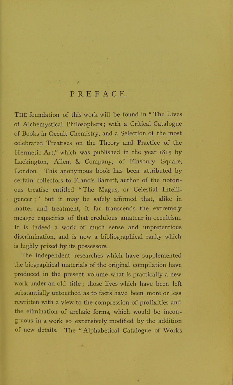 PREFACE. The foundation of this work will be found in  The Lives of Alchemystical Philosophers; with a Critical Catalogue of Books in Occult Chemistry, and a Selection of the most celebrated Treatises on the Theory and Practice of the Hermetic Art, which was published in the year 1815 by Lackington, Allen, & Company, of Finsbury Square, London. This anonymous book has been attributed by certain collectors to Francis Barrett, author of the notori- ous treatise entitled The Magus, or Celestial Intelli- gencer ; but it may be safely affirmed that, alike in matter and treatment, it far transcends the extremely meagre capacities of that credulous amateur in occultism. It is indeed a work of much sense and unpretentious discrimination, and is now a bibliographical rarity which is highly prized by its possessors. The independent researches which have supplemented the biographical materials of the original compilation have produced in the present volume what is practically a new work under an old title; those lives which have been left substantially untouched as to facts have been more or less rewritten with a view to the compression of prolixities and the elimination of archaic forms, which would be incon- gruous in a work so extensively modified by the addition of new details. The Alphabetical Catalogue of Works