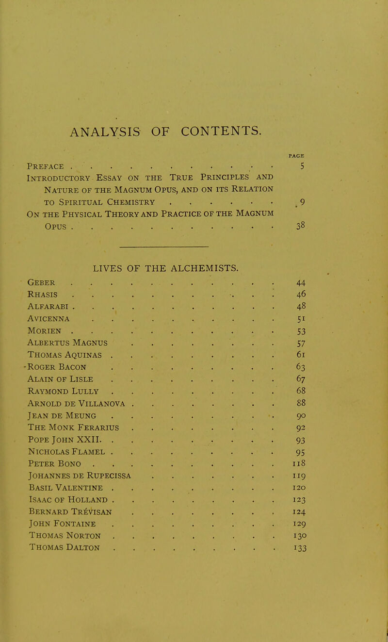 ANALYSIS OF CONTENTS. PAGE Preface • • 5 Introductory Essay on the True Principles and Nature of the Magnum Opus, and on its Relation TO Spiritual Chemistry 9 On the Physical Theory and Practice of the Magnum Opus 38 LIVES OF THE ALCHEMISTS. Geber 44 Rhasis 46 Alfarabi 48 Avicenna 51 Morien S3 Albertus Magnus . . . . . . . . 57 Thomas Aquinas 61 •Roger Bacon 63 Alain of Lisle 67 Raymond Lully 68 Arnold de Villanova 88 Jean de Meung •. 90 The Monk Ferarius 92 Pope John XXII 93 Nicholas Flamel 95 Peter Bono 118 Johannes DE Rupecissa 119 Basil Valentine 120 Isaac OF Holland 123 Bernard Tr^Visan 124 John Fontaine 129 Thomas Norton 130 Thomas DALTON 133