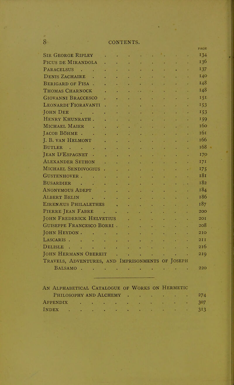 PAGE Sir George Ripley i34 PiCUS DE MiRANDOLA 13^ Paracelsus i37 Denis Zachaire 140 Berigard of Pisa 148 Thomas Charnock 148 Giovanni Braccesco 151 Leonardi' Fioravanti 153 John Dee iS3 Henry Khunrath i59 Michael Maier 160 Jacob BOhme 161 J. B. van Helmont 166 Butler 168 Jean D'Espagnet 170 Alexander Sethon 171 Michael Sendivogius i75 Gustenhover 181 busardier . 182 Anonymous Adept 184 Albert Belin 186 EiRENiEUS PHILALETHES 187 Pierre Jean Fabre 200 John Frederick Helvetius 201 GuiSEPPE Francesco Borri 208 John Heydon 210 Lascaris 211 Delisle 216 John Hermann Obereit 219 Travels, Adventures, and Imprisonments of Joseph Balsamo 220 An Alphabetical Catalogue of Works on Hermetic Philosophy and Alchemy 274 Appendix 307 Index 313