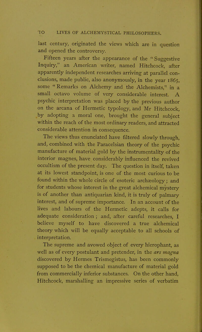 last century, originated the views which are in question and opened the controversy. Fifteen years after the appearance of the  Suggestive Inquiry, an American writer, named Hitchcock, after apparently independent researches arriving at parallel con- clusions, made public, also anonymously, in the year 1865, some Remarks on Alchemy and the Alchemists, in a small octavo volume of very considerable interest. A psychic interpretation was placed by the previous author on the arcana of Hermetic typology, and Mr Hitchcock, by adopting a moral one, brought the general subject within the reach of the most ordinary readers, and attracted considerable attention in consequence. The views thus enunciated have filtered slowly through, and, combined with the Paracelsian theory of the psychic manufacture of material gold by the instrumentality of the interior magnes, have considerably influenced the revived occultism of the present day. The question in itself, taken at its lowest standpoint, is one of the most curious to be found within the whole circle of esoteric archseology; and for students whose interest in the great alchemical mystery is of another than antiquarian kind, it is truly of palmary interest, and of supreme importance. In an account of the lives and labours of the Hermetic adepts, it calls for adequate consideration ; and, after careful researches, I believe myself to have discovered a true alchemical theory which will be equally acceptable to all schools of interpretation. The supreme and avowed object of every hierophant, as well as of every postulant and pretender, in the ars magna discovered by Hermes Trismegistus, has been commonly supposed to be the chemical manufacture of material gold from commercially inferior substances. On the other hand, Hitchcock, marshalling an impressive series of verbatim