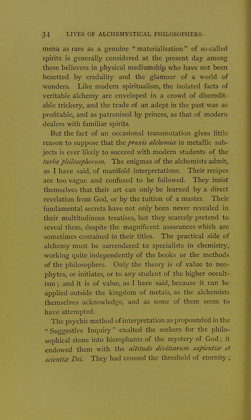 mena as rare as a genuine  materialisation of so-called spirits is generally considered at the present day among those believers in physical mediumship who have not been besotted by credulity and the glamour of a world of wonders. Like modern spiritualism, the isolated facts of veritable alchemy are enveloped in a crowd of discredit- able trickery, and the trade of an adept in the past was as profitable, and as patronised by princes, as that of modern dealers with familiar spirits. But the fact of an occasional transmutation gives little reason to suppose that the praxis alc/mjticB in metallic sub- jects is ever likely to succeed with modern students of the turba philosophorum. The enigmas of the alchemists admit, as I have said, of manifold interpretations. Their recipes are too vague and confused to be followed. They insist themselves that their art can only be learned by a direct revelation from God, or by the tuition of a master. Their fundamental secrets have not only been never revealed in their multitudinous treatises, but they scarcely pretend to reveal them, despite the magnificent assurances which are sometimes contained in their titles. The practical side of alchemy must be surrendered to specialists in chemistry, working quite independently of the books or the methods of the philosophers. Only the theory is of value to neo- phytes, or initiates, or to any student of the higher occult- ism ; and it is of value, as I have said, because it can be applied outside the kingdom of metals, as the alchemists themselves acknowledge, and as some of them seem to have attempted. The psychic method of interpretation as propounded in the  Suggestive Inquiry exalted the seekers for the philo- sophical stone into hierophants of the mystery of God; it endowed them with the altitiido divitiarwu sapientice et scientice Dei. They had crossed the threshold of eternity ;