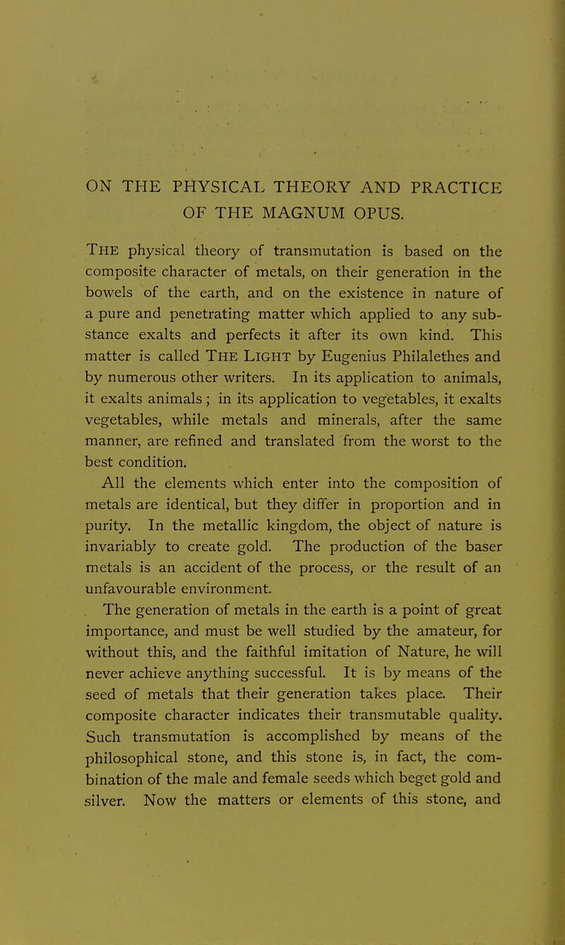 ON THE PHYSICAL THEORY AND PRACTICE OF THE MAGNUM OPUS. The physical theory of transmutation is based on the composite character of metals, on their generation in the bowels of the earth, and on the existence in nature of a pure and penetrating matter which applied to any sub- stance exalts and perfects it after its own kind. This matter is called THE Light by Eugenius Philalethes and by numerous other writers. In its application to animals, it exalts animals; in its application to vegetables, it exalts vegetables, while metals and minerals, after the same manner, are refined and translated from the worst to the best condition. All the elements which enter into the composition of metals are identical, but they differ in proportion and in purity. In the metallic kingdom, the object of nature is invariably to create gold. The production of the baser metals is an accident of the process, or the result of an unfavourable environment. The generation of metals in the earth is a point of great importance, and must be well studied by the amateur, for without this, and the faithful imitation of Nature, he will never achieve anything successful. It is by means of the seed of metals that their generation takes place. Their composite character indicates their transmutable quality. Such transmutation is accomplished by means of the philosophical stone, and this stone is, in fact, the com- bination of the male and female seeds which beget gold and silver. Now the matters or elements of this stone, and