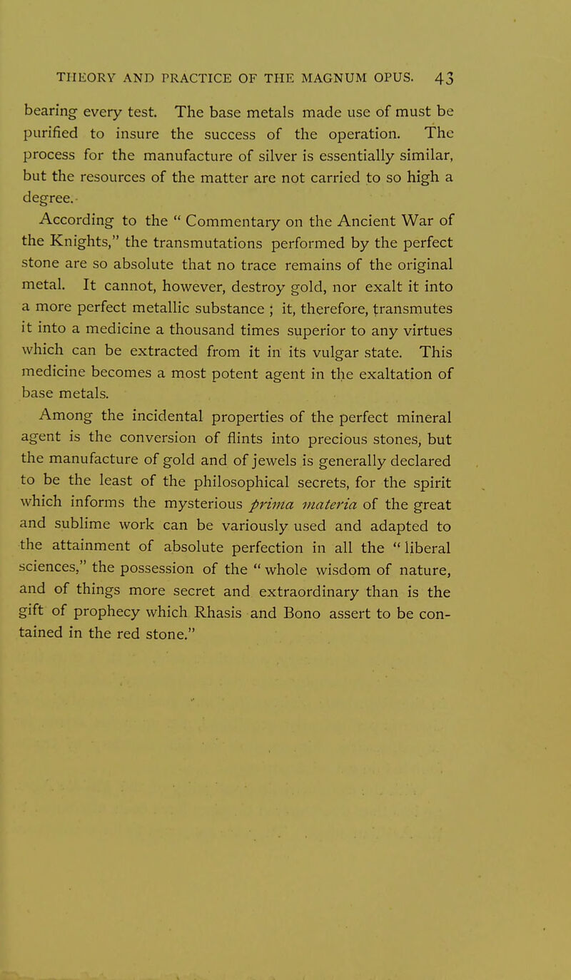 bearing every test. The base metals made use of must be purified to insure the success of the operation. The process for the manufacture of silver is essentially similar, but the resources of the matter are not carried to so high a degree. • According to the  Commentary on the Ancient War of the Knights, the transmutations performed by the perfect stone are so absolute that no trace remains of the original metal. It cannot, however, destroy gold, nor exalt it into a more perfect metallic substance ; it, therefore, transmutes it into a medicine a thousand times superior to any virtues which can be extracted from it in its vulgar state. This medicine becomes a most potent agent in the exaltation of base metals. Among the incidental properties of the perfect mineral agent is the conversion of flints into precious stones, but the manufacture of gold and of jewels is generally declared to be the least of the philosophical secrets, for the spirit which informs the mysterious prima materia of the great and sublime work can be variously used and adapted to the attainment of absolute perfection in all the liberal sciences, the possession of the  whole wisdom of nature, and of things more secret and extraordinary than is the gift of prophecy which Rhasis and Bono assert to be con- tained in the red stone.