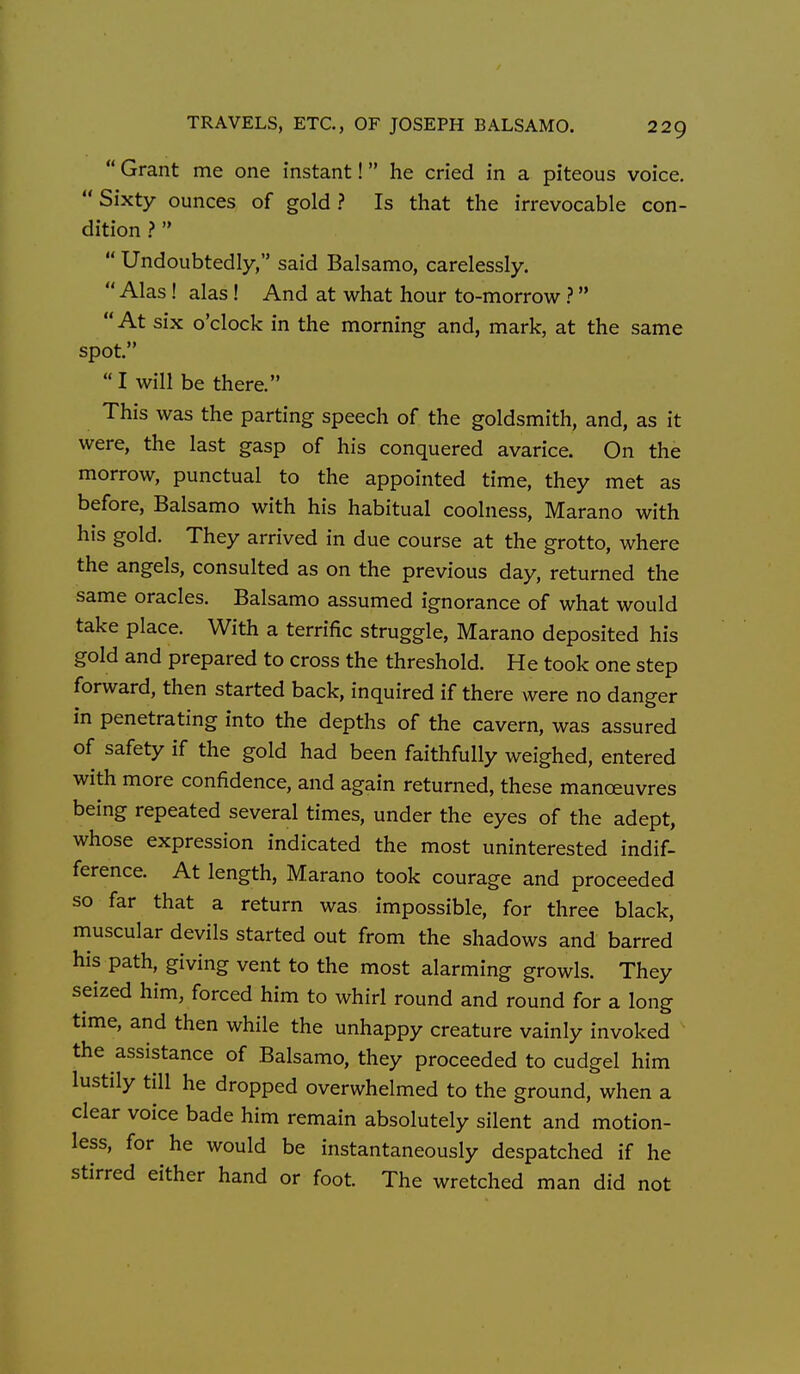  Grant me one instant! he cried in a piteous voice.  Sixty ounces of gold ? Is that the irrevocable con- dition .?   Undoubtedly, said Balsamo, carelessly. Alas ! alas ! And at what hour to-morrow ?  At six o'clock in the morning and, mark, at the same spot. I will be there. This was the parting speech of the goldsmith, and, as it were, the last gasp of his conquered avarice. On the morrow, punctual to the appointed time, they met as before, Balsamo with his habitual coolness, Marano with his gold. They arrived in due course at the grotto, where the angels, consulted as on the previous day, returned the same oracles. Balsamo assumed ignorance of what would take place. With a terrific struggle, Marano deposited his gold and prepared to cross the threshold. He took one step forward, then started back, inquired if there were no danger in penetrating into the depths of the cavern, was assured of safety if the gold had been faithfully weighed, entered with more confidence, and again returned, these manceuvres being repeated several times, under the eyes of the adept, whose expression indicated the most uninterested indif- ference. At length, Marano took courage and proceeded so far that a return was impossible, for three black, muscular devils started out from the shadows and barred his path, giving vent to the most alarming growls. They seized him, forced him to whiri round and round for a long time, and then while the unhappy creature vainly invoked the assistance of Balsamo, they proceeded to cudgel him lustily till he dropped overwhelmed to the ground, when a clear voice bade him remain absolutely silent and motion- less, for he would be instantaneously despatched if he stirred either hand or foot. The wretched man did not