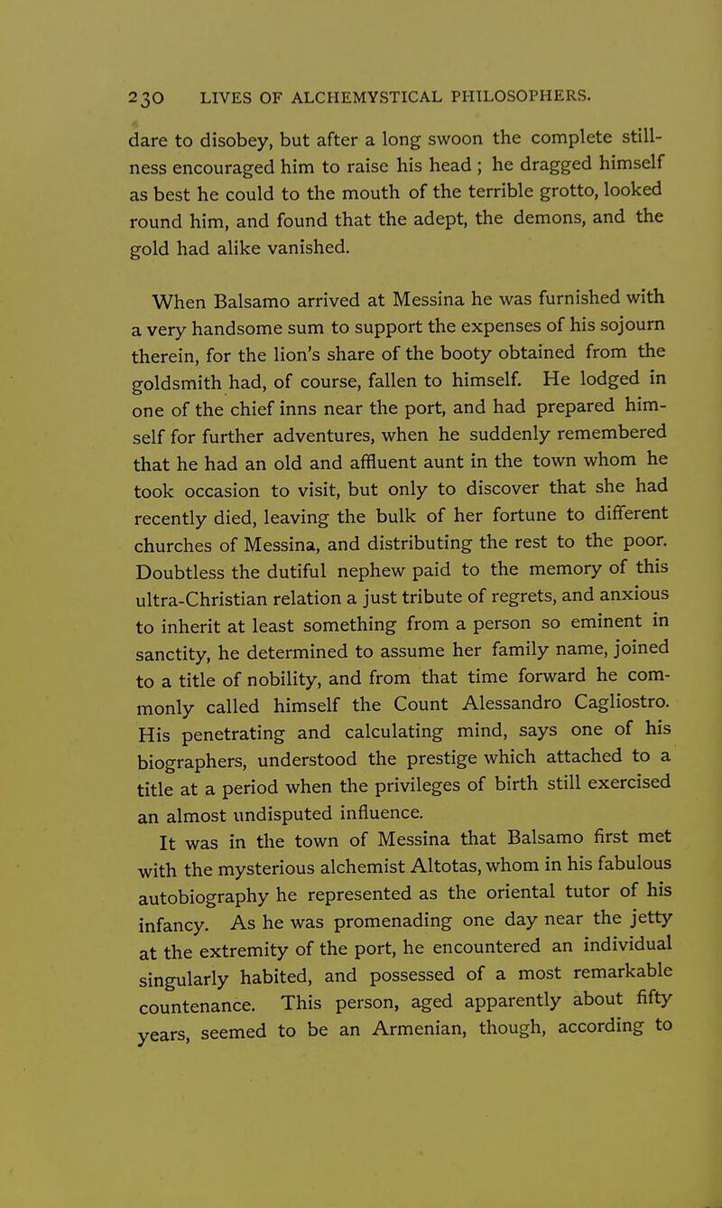 dare to disobey, but after a long swoon the complete still- ness encouraged him to raise his head ; he dragged himself as best he could to the mouth of the terrible grotto, looked round him, and found that the adept, the demons, and the gold had alike vanished. When Balsamo arrived at Messina he was furnished with a very handsome sum to support the expenses of his sojourn therein, for the lion's share of the booty obtained from the goldsmith had, of course, fallen to himself. He lodged in one of the chief inns near the port, and had prepared him- self for further adventures, when he suddenly remembered that he had an old and affluent aunt in the town whom he took occasion to visit, but only to discover that she had recently died, leaving the bulk of her fortune to different churches of Messina, and distributing the rest to the poor. Doubtless the dutiful nephew paid to the memory of this ultra-Christian relation a just tribute of regrets, and anxious to inherit at least something from a person so eminent in sanctity, he determined to assume her family name, joined to a title of nobility, and from that time forward he com- monly called himself the Count Alessandro Cagliostro. His penetrating and calculating mind, says one of his biographers, understood the prestige which attached to a title at a period when the privileges of birth still exercised an almost undisputed influence. It was in the town of Messina that Balsamo first met with the mysterious alchemist Altotas, whom in his fabulous autobiography he represented as the oriental tutor of his infancy. As he was promenading one day near the jetty at the extremity of the port, he encountered an individual singularly habited, and possessed of a most remarkable countenance. This person, aged apparently about fifty years, seemed to be an Armenian, though, according to