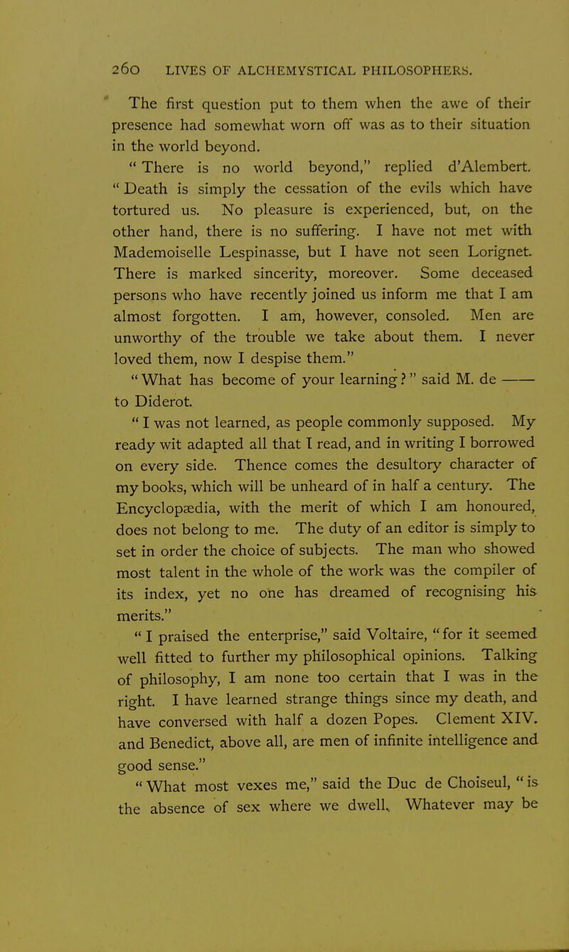 The first question put to them when the awe of their presence had somewhat worn off was as to their situation in the world beyond.  There is no world beyond, replied d'Alembert,  Death is simply the cessation of the evils which have tortured us. No pleasure is experienced, but, on the other hand, there is no suffering. I have not met with Mademoiselle Lespinasse, but I have not seen Lorignet. There is marked sincerity, moreover. Some deceased persons who have recently joined us inform me that I am almost forgotten. I am, however, consoled. Men are unworthy of the trouble we take about them. I never loved them, now I despise them.  What has become of your learning ? said M. de to Diderot.  I was not learned, as people commonly supposed. My ready wit adapted all that T read, and in writing I borrowed on every side. Thence comes the desultory character of my books, which will be unheard of in half a century. The Encyclopaedia, with the merit of which I am honoured, does not belong to me. The duty of an editor is simply to set in order the choice of subjects. The man who showed most talent in the whole of the work was the compiler of its index, yet no one has dreamed of recognising his merits.  I praised the enterprise, said Voltaire,  for it seemed well fitted to further my philosophical opinions. Talking of philosophy, I am none too certain that I was in the right. I have learned strange things since my death, and have conversed with half a dozen Popes. Clement XIV, and Benedict, above all, are men of infinite intelligence and good sense.  What most vexes me, said the Due de Choiseul,  is the absence of sex where we dwell Whatever may be