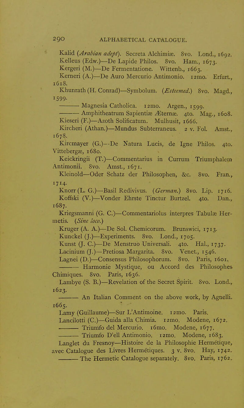 Kalid {Arabian adept). Secreta Alchimiae. 8vo. Lond., 1692. Kelleus (Edw.)—De Lapide Philos. 8vo. Ham., 1673. Kergeri (M.)—De Fermentatione. Wittenb., 1663. Kerneri (A.)—De Auro Mercurio Antimonio. i2mo. Erfurt,, 1618. Khunrath (H. Conrad)—Symbolum. {Esteemed.) Bvo, Magd., 1599- Magnesia Catholica. i2mo. Argen., 1599. Amphitheatrum SapientiEe ^ternse. 4to. Mag., 1608. Kieseri (F.)—Azoth Solificatum. Mulhusit, 1666. Kircheri (Athan.)—Mundus Subterraneus. 2 v. Fol. Amst., 1678. Kircmayer (G.)—De Natura Lucis, de Igne Philos. 4to. Vittebergae, 1680. Keickringii (T.)—Commentarius in Currum Triumphalem Antimonii. 8vo. Amst, 1671. Kleinold—Oder Schatz der Philosophen, &c. 8vo. Fran., 1714. Knorr(L. G.)—Basil Redivivus. {German) 8vo. Lip. 17x6. KofFski (V.)—Vender Ehrste Tinctur Burtzel. 4to. Dan., 1687. Kriegsmanni (G. C.)—Commentariolus interpres Tabulae Her- metis. {Sine loco) Kruger (A. A.)—De Sol. Chemicorum. Brunswici, 1713. Kunckel (J.)—Experiments. 8vo. Lond., 1705. Kunst (J. C.)—De Menstruo Universali. 4to. Hal., 1737. Lacinium (J.)—Pretiosa Margarita. 8vo. Venet, 1546. Lagnei (D.)—Consensus Philosophorum. 8vo. Paris, 1601, Harmonic Mystique, ou Accord des Philosophes Chimiques. 8vo. Paris, 1636. Lambye (S. B.)—Revelation of the Secret Spirit. 8vo. Lond., 1623. An Italian Comment on the above work, by Agnelli. 1665. ^ Lamy (Guillaume)—Sur L'Antimoine. 12mo. Paris. Lancilotti (C.)—Guida alia Chimia. i2mo. Modene, 1672. Triurnfo del Mercurio. i6mo. Modene, 1677. i— Triumfo D'ell Antimonio. i2mo. Modene, 1683. Langlet du Fresnoy—Histoire de la Philosophic Hermetique, avec Catalogue des Livres Herm^tiques. 3 v. 8vo. Hay, 1742. The Hermetic Catalogue separately. 8vo. Paris, 1762,