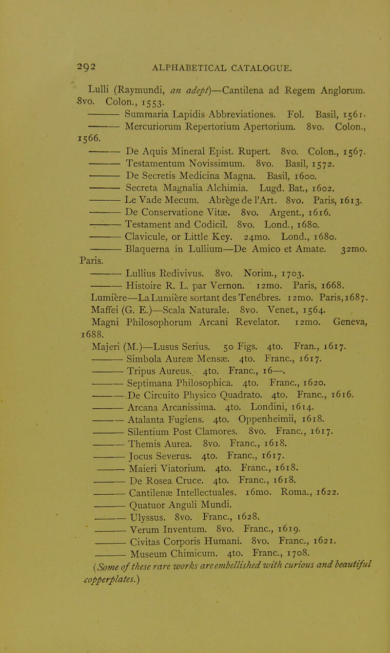 Lulli (Raymundi, an adept)—Cantilena ad Regem Anglorum. 8vo. Colon., 1553. Sumraaria Lapidis Abbreviationes. Fol. Basil, 1561. Mercuriorum Repertorium Apertorium. 8vo. Colon., 1566. De Aquis Mineral Epist. Rupert. 8vo. Colon., 1567. Testamentum Novissimum. 8vo. Basil, 1572. De Secretis Medicina Magna. Basil, 1600. Secreta Magnalia Alchimia. Lugd. Bat, 1602. LeVadeMecum. Abrbgede I'Art. 8vo. Paris, 1613. De Conservatione Vitse. 8vo. Argent., 1616. Testament and Codicil. 8vo. Lond., 1680. Clavicule, or Little Key. 24mo. Lond., 1680. Blaquerna in Lullium—De Amico et Amate. 32mo. Paris. LuUius Redivivus. 8vo. Norim., 1703. Histoire R. L. par Vernon. i2mo. Paris, 1668. Lumiere—LaLumifere sortant desTenebres. i2mo. Paris,i687. Mafifei (G. E.)—Scala Naturale. 8vo. Venet, 1564. Magni Philosophorum Arcani Revelator. 121110. Geneva, 1688. Majeri (M.)—Lusus Serins. 50 Figs. 4to. Fran., 1617. Simbola Aurese Mensas. 4to. Franc, 1617. Tripus Aureus.. 4to. Franc, 16—. Septimana Philosophica. 4to. Franc, 1620. De Circuito Pliysico Quadrato. 4to. Franc, 1616. Arcana Arcanissima. 4to. Londini, 1614. Atalanta Fugiens. 4to. Oppenheimii, 1618. Silentium Post Clamores. 8vo. Franc, 1617. Themis Aurea. 8vo. Franc, 1618, Jocus Severus. 4to. Franc, 1617. Maieri Viatorium. 4to. Franc, 1618. De Rosea Cruce. 4to. Franc, 1618. Cantilenas Intellectuales. i6mo. Roma., 1622. Quatuor Anguli Mundi. , Ulyssus. 8vo. Franc, 1628. Verum Inventum. 8vo. Franc, 1619. Civitas Corporis Humani. 8vo. Franc, 1621, Museum Chimicum. 4to. Franc, 1708. {Some of these rare works are embellished with curious and beautiful copperplates.)
