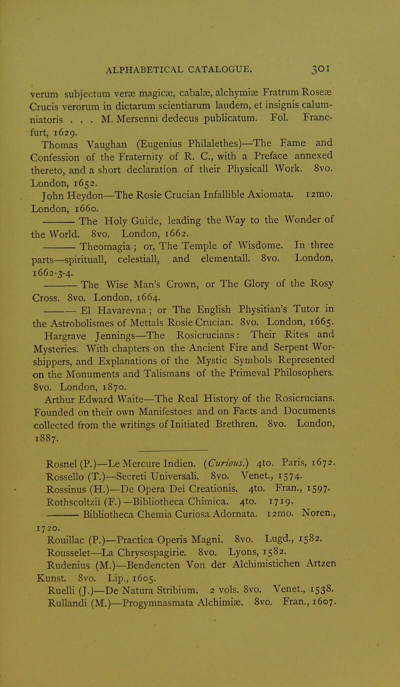 verum subjectum verse magicae, cabalse, alchymiae Fratrum Roseas Crucis verorum in dictarum scientiarum laudem, et insignis calum- niatoris . . . M. Mersenni dedecus publicatum. Fol. Franc- furt, 1629. Thomas Vaughan (Eugenius Philalethes)—The Fame and Confession of the Fraternity of R. C, with a Preface annexed thereto, and a short declaration of their Physicall Work. 8vo. London, 1652. John Heydon—The Rosie Crucian Infalhble Axiomata. 12mo. London, 1660. The Holy Guide, leading the Way to the Wonder of the World. 8vo. London, 1662. — Theomagia ; or. The Temple of Wisdome. In three parts—spirituall, celestiall, and elementall. 8vo. London, 1662-5-4. The Wise Man's Crown, or The Glory of the Rosy Cross. Bvo. London, 1664. El Havarevna; or The English Physitian's Tutor in the Astrobolismes of Mettals Rosie Crucian. Bvo. London, 1665. Hargrave Jennings—The Rosicrucians: Their Rites and Mysteries. With chapters on the Ancient Fire and Serpent Wor- shippers, and Explanations of the Mystic Symbols Represented on the Monuments and Talismans of the Primeval Philosophers. Bvo. London, 1870. Arthur Edward Waite—The Real History of the Rosicrucians. Founded on their own Manifestoes and on Facts and Documents collected from the writings of Initiated Brethren. 8vo. London, 18B7. Rosnel(P.)—Le Mercure Indien. {Ctirious) 4to. Paris, 1672. Rossello (T.)—Secreti Universali. Bvo. Venet, 1574. Rossinus (H.)—De Opera Dei Creationis. 4to. Fran., 1597. Rothscoltzii (F.)—Bibhotheca Chimica. 4to. 1719. Bibhotheca Chemia Curiosa Adornata. i2mo. Noren., .1720. Rouillac (P.)—Practica Operis Magni. Bvo. Lugd., 15B2. Rousselet—La Chrysospagirie. Bvo. Lyons, 1582. Rudenius (M.)—Bendencten Von der Alchimistichen Artzen Kunst. 8vo. Lip., 1605. RueUi (J.)—De Natura Stribium. 2 vols. 8vo. Venet., 153B. Rullandi (M.)—Progymnasmata Alchimise. Bvo. Fran., 1607.