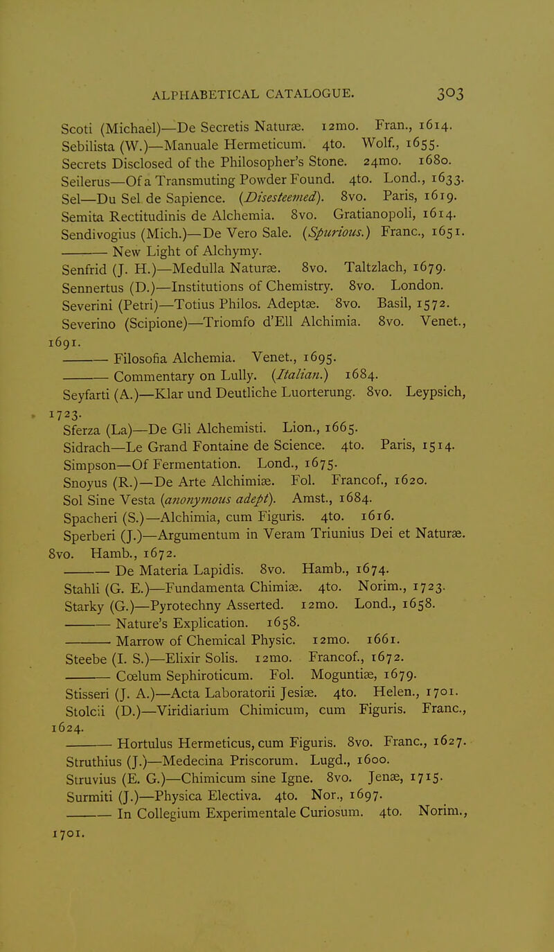 Scoti (Michael)—De Secretis Naturae. i2mo. Fran., 1614. Sebilista (W.)—Manuale Hermeticum. 4to. Wolf., 1655. Secrets Disclosed of the Philosopher's Stone. 24mo. 1680. Seilerus—Of a Transmuting Powder Found. 4to. Lond., 1633. Sel—Du Sel de Sapience. {Disesteemed). 8vo. Paris, 1619. Semita Rectitudinis de Alchemia. Svo. Gratianopoli, 1614. Sendivogius (Mich.)—De Vero Sale. {Spurious.) Franc, 1651. New Light of Alchymy. Senfrid (J. H.)—Medulla Naturae. Svo. Taltzlach, 1679. Sennertus (D.)—Institutions of Chemistry. Svo. London. Severini (Petri)—Totius Philos. Adeptse. Svo. Basil, 1572. Severino (Scipione)—Triomfo d'Ell Alchimia. Svo. Venet., 1691. Filosofia Alchemia. Venet, 1695. Commentary on LuUy. {Italian.) 16S4. Seyfarti (A.)—Klar und Deutliche Luorterung. Svo. Leypsich, 1723. Sferza (La)—De GH Alchemisti. Lion., 1665. Sidrach—Le Grand Fontaine de Science. 4to. Paris, 1514. Simpson—Of Fermentation. Lond., 1675. Snoyus (R.)—De Arte Alchimise. Fol. Francof., 1620. Sol Sine Vesta {anonymous adept). Amst., 1684. Spacheri (S.)—Alchimia, cum Figuris. 4to. 1616. Sperberi (J.)—Argumentum in Veram Triunius Dei et Naturae, Svo. Hamb., 1672. De Materia Lapidis. Svo. Hamb., 1674. Stahli (G. E.)—Fundamenta Chimiae. 4to. Norim., 1723. Starky (G.)—Pyrotechny Asserted. i2mo. Lond., 1658. Nature's Explication. 1658. Marrow of Chemical Physic. i2mo. 1661. Steebe (L S.)—Elixir Solis. i2mo. Francof., 1672. Coelum Sephiroticum. Fol. Moguntiae, 1679. Stisseri (J. A.)—Acta Laboratorii Jesiae. 4to. Helen., 1701. Stolcii (D.)—Viridiarium Chimicum, cum Figuris. Franc, 1624. Hortulus Herraeticus,cum Figuris. Svo. Franc, 1627. Struthius (J.)—Medecina Priscorum. Lugd., 1600. Struvius (E. G.)—Chimicum sine Igne. Svo. Jenae, 1715. Surmiti (J.)—Physica Electiva. 4to. Nor., 1697. In Collegium Experimental Curiosum. 4to. Norim., 1701.