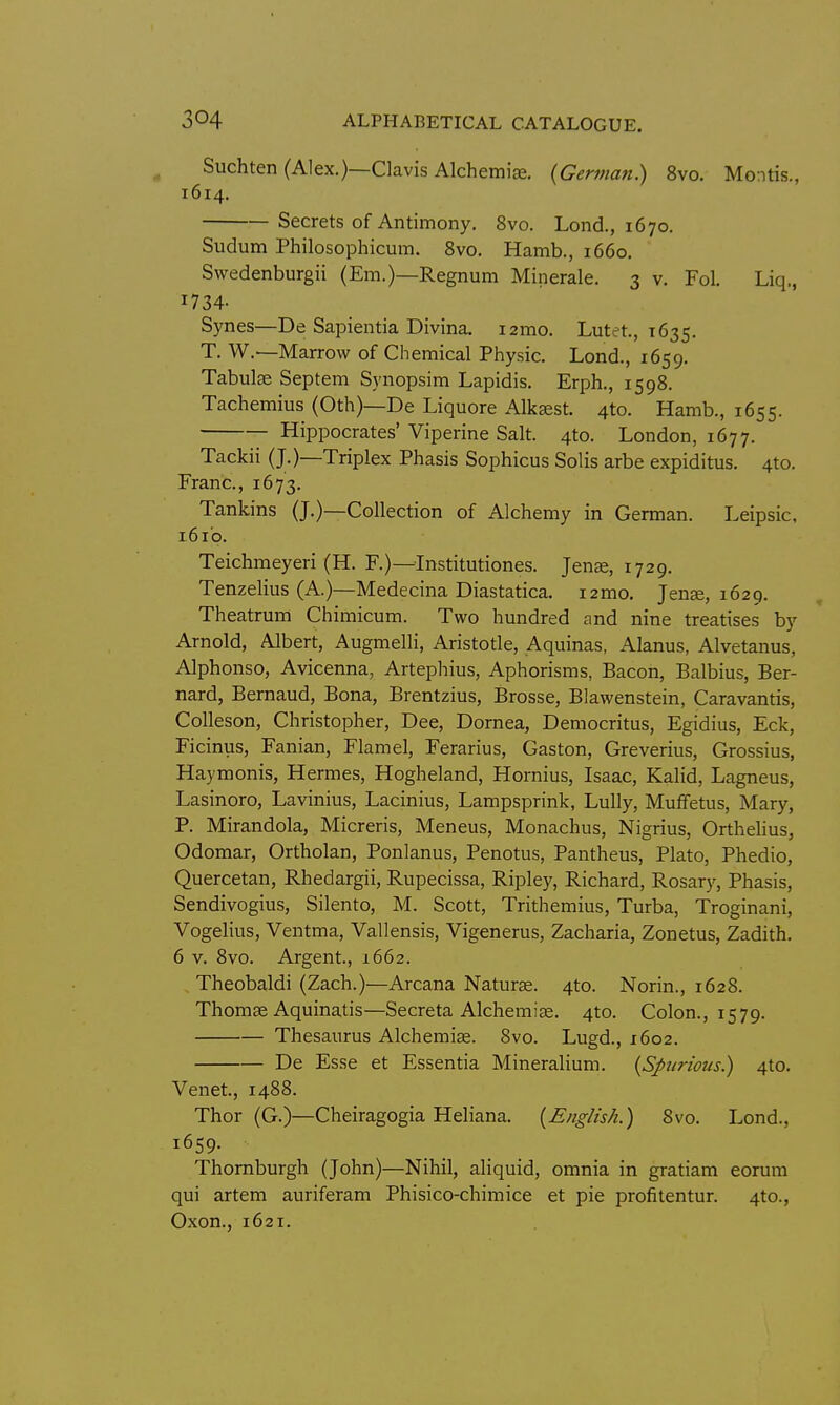 Suchten (Alex.)—Clavis Alchemise. {German) 8vo. Montis., 1614. Secrets of Antimony, 8vo. Lond., 1670. Sudum Philosophicum. 8vo. Hamb., 1660, Swedenburgii (Em.)—Regnum Minerale. 3 v. Fol, Liq., I734- Synes—De Sapientia Divina. lamo. Lutet, 1635. T. W.—Marrow of Chemical Physic. Lond., 1659. Tabula Septem Synopsim Lapidis. Erph., 1598. Tachemius (0th)—De Liquore Alk^st. 4to. Hamb., 1655. Hippocrates' Viperine Salt. 4to. London, 1677. Tackii (J.)—Triplex Phasis Sophicus Solis arbe expiditus, 4to. Franc, 1673. Tankins (J.)—Collection of Alchemy in German. Leipsic, i6i'p. Teichmeyeri (H. F.)—Institutiones. Jen^, 1729. Tenzelius (A.)—Medecina Diastatica. i2mo, Jense, 1629. Theatrum Chimicum. Two hundred and nine treatises by Arnold, Albert, Augmelli, Aristotle, Aquinas, Alanus, Alvetanus, Alphonso, Avicenna, Artepliius, Aphorisms, Bacon, Balbius, Ber- nard, Bernaud, Bona, Brentzius, Brosse, Blawenstein, Caravantis, Colleson, Christopher, Dee, Dornea, Democritus, Egidius, Eck, Ficinus, Fanian, Flamel, Ferarius, Gaston, Greverius, Grossius, Haymonis, Hermes, Hogheland, Hornius, Isaac, Kalid, Lagneus, Lasinoro, Lavinius, Lacinius, Lampsprink, Lully, Muffetus, Mary, P. Mirandola, Micreris, Meneus, Monachus, Nigrius, Orthelius, Odomar, Ortholan, Ponlanus, Penotus, Pantheus, Plato, Phedio, Quercetan, Rhedargii, Rupecissa, Ripley, Richard, Rosary, Phasis, Sendivogius, Silento, M. Scott, Trithemius, Turba, Troginani, Vogelius, Ventma, Vallensis, Vigenerus, Zacharia, Zonetus, Zadith. 6 V. 8vo. Argent., 1662. , Theobaldi (Zach.)—Arcana Naturae. 4to. Norin., 1628. Thomse Aquinatis—Secreta Alchemice. 4to. Colon., 1579. Thesaurus Alchemiae. 8vo. Lugd., 1602. De Esse et Essentia Mineralium. {Spurious.) 4to. Venet, 1488. Thor (G.)—Cheiragogia Heliana. {English.) 8vo. Lond., 1659. Thomburgh (John)—Nihil, aliquid, omnia in gratiam eorum qui artem auriferam Phisico-chimice et pie profitentur. 4to., Oxon., 1621.