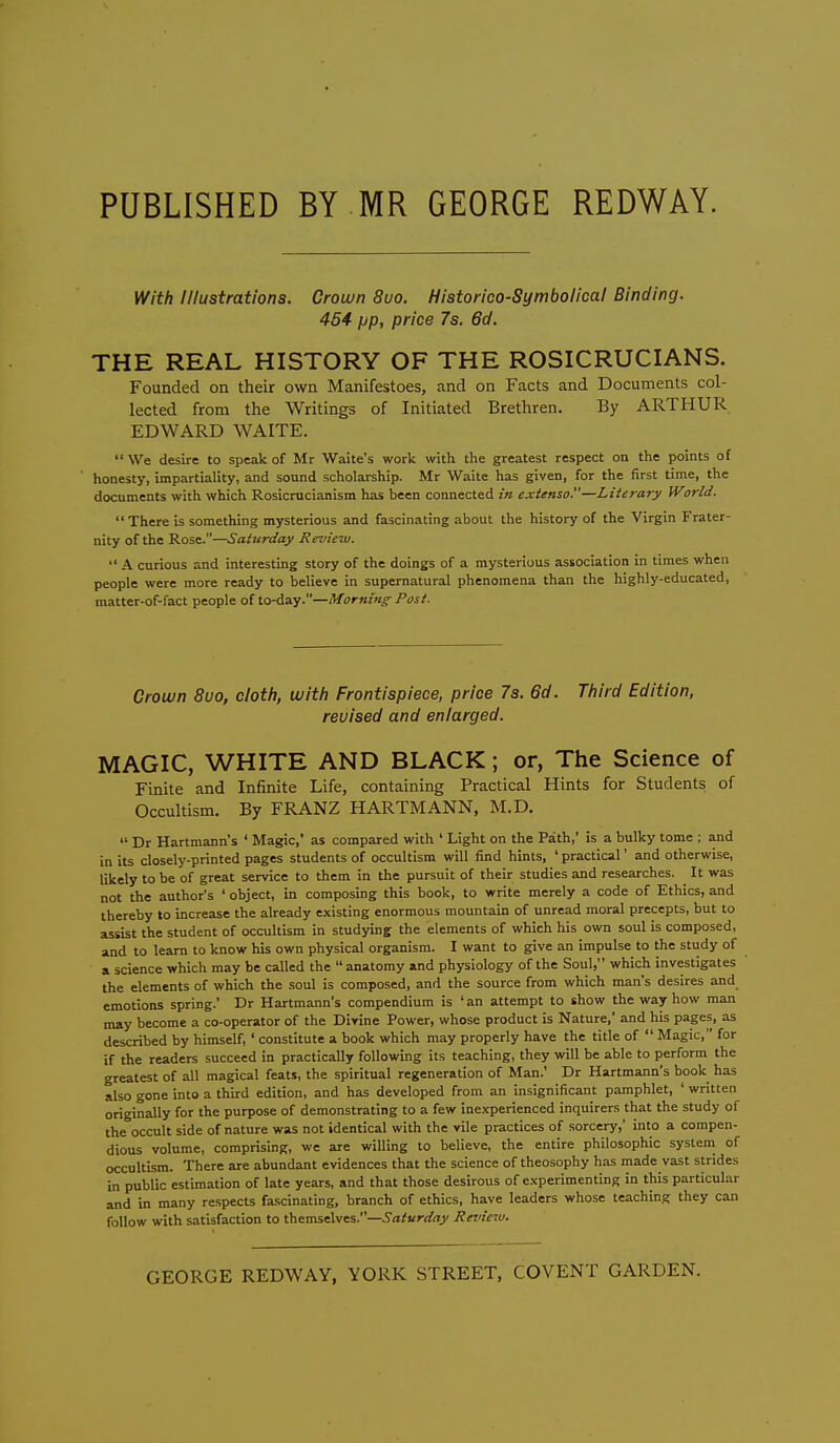 PUBLISHED BY MR GEORGE REDWAY. With Illustrations. Crown 8uo, Historico-Symbolical Binding. 454 pp, price 7s. 6d. THE REAL HISTORY OF THE ROSICRUCIANS. Founded on their own Manifestoes, and on Facts and Documents col- lected from the Writings of Initiated Brethren. By ARTHUR EDWARD WAITE.  We desire to speak of Mr Waite's work with the greatest respect on the points of honesty, impartiality, and sound scholarship. Mr Waite has given, for the first time, the documents with which Rosicrucianism has been connected in exienso.—Literary World.  There is something mysterious and fascinating about the history of the Virgin Frater- nity of the Rose.—Saturday Review.  A curious and interesting story of the doings of a mysterious association in times when people were more ready to believe in supernatural phenomena than the highly-educated, matter-of-fact people of lo-ia.y.—Aforning^ Post. Crown 8vo, cloth, with Frontispiece, price 7s. 6d. Third Edition, revised and enlarged. MAGIC, WHITE AND BLACK; or, The Science of Finite and Infinite Life, containing Practical Hints for Students of Occultism. By FRANZ HARTMANN, M.D.  Dr Hartmann's ' Magic,' as compared with ' Light on the Path,' is a bulky tome ; and in its closely-printed pages students of occultism will find hints, ' practical' and otherwise, likely to be of great service to them in the pursuit of their studies and researches. It was not the author's ' object, in composing this book, to write merely a code of Ethics, and thereby to increase the already existing enormous mountain of unread moral precepts, but to assist the student of occultism in studying the elements of which his own soul is composed, and to learn to know his own physical organism. I want to give an impulse to the study of a science which may be called the anatomy and physiology of the Soul, which investigates the elements of which the soul is composed, and the source from which man's desires and emotions spring.' Dr Hartmann's compendium is 'an attempt to show the way how man may become a co-operator of the Divine Power, whose product is Nature,' and his pages, as described by himself, ' constitute a book which may properly have the title of  Magic, for if the readers succeed in practically following its teaching, they will be able to perform the greatest of all magical feats, the spiritual regeneration of Man.' Dr Hartmann's book has also gone into a third edition, and has developed from an insignificant pamphlet, ' written originally for the purpose of demonstrating to a few inexperienced inquirers that the study of the occult side of nature was not identical with the vile practices of sorcery,' into a compen- dious volume, comprising, we are willing to believe, the entire philosophic system of occultism. There are abundant evidences that the science of theosophy has made vast strides in public estimation of late years, and that those desirous of experimenting in this particular and in many respects fascinating, branch of ethics, have leaders whose teaching they can follow with satisfaction to \he.mst:\vc%.—Saturday Review.