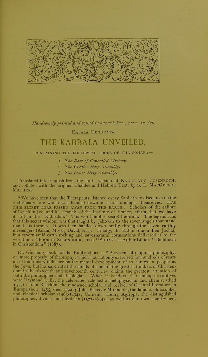 Kabala Den u data. THE KABBALA UNVEILED, containing the following books of the zohak :— 1. The Book of Concealed Mystery. 2. The Greater Holy Asscmldy. 3. The Lesser Holy Assevihly. Translated into English from the Latin version of Knorr von Rosenroth, and collated with the original Chaldee and Hebrew Text, by S. L. MacGregor Mathers. We have seen that the Therapeuts listened every Sabbath to discourses on the traditionary lore which was handed down in secret amongst themselves. Has this secret lore passed away from the earth? Scholars of the calibre of Reuchlin Joel and M. Franck, of the Institute of France, affirm that we have it still in the 'Kabbalah.' This word implies secret tradition. The legend runs that this secret wisdom was first taught by Jehovah to the seven angels that stand round his throne. It was then handed down orally through the seven earthly messengers (Adam, Moses, David, &c.). Finally, the Rabbi Simon Ben Jochai, in a cavern amid earth rocking and supernatural coruscations delivered it to the world in a  Book of Splendour, the  Sohar.—Arthur Lillie's Buddhism in Christendom (1887). Dr. Ginsburg speaks of the Kabbalah as :—A system of religious philosophy, or, more properly, of theosophy, which has not only exercised for hundreds of years an extraordinary influence on the mental development of so shrewd a people as the Jews, but has captivated the minds of some of the greatest thinkers of Christen- dom in the sixteenth and seventeenth centuries, claims the greatest attention of both the philosopher and theologian. When it is added that among its captives were Raymond Lully, the celebrated scholastic metaphysician and chemist (died 1315) j John Reuchlin, the renowned scholar and reviver of Oriental literature in Europe (born 1455, 'I'ed 1522); John Picus de Mirandola, the famous philosopher and classical scholar (1463-1494); Cornelius Henry Agrippa, the distinguished philosopher, divine, and physician (1577-1644) ; as well as our own countrymen.