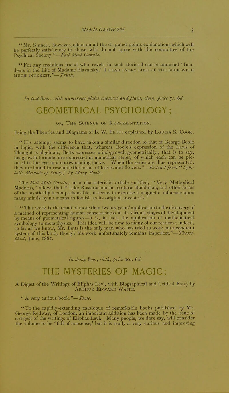  Mr. Siiinelt, however, ofTers on all ihe ilispiilcd puints explanalions which will be perfectly satisfactory to those who do not agree with the committee of the Psychical Society.—Pall Mall Gazette. For any credulous friend who revels in such stories I can recommend 'Inci- dents in the Life of Madame Blavatsky.' I read kvery line of the book with MUCH INTEREST.—Truth. In post 8»f., with numerous plates coloured and plain, cloth, price js. 6J. GEOMETRICAL PSYCHOLOGY; OR, The Science of Representation. Being the Theories and Diagrams of B. W. Betts explained by Louisa S. Cook.  His attempt seems to have taken a similar direction to that of George Boole in logic, with the difference that, whereas Boole's expression of the Laws of Thought is algebraic, Betts expresses mind-growth geometrically ; that is to say, his growth-formula; are expressed in numerical series, of which each can be pic- tured to the eye in a corresponding curve. When the series are thus represented, they are found to resemble the forms of leaves and flowers.—Extract from Sym- bolic Methods of Study, by Mary Boole. The Fall Mall Gazette, in a characteristic article entitled, Very Methodical Madness, allows that  Like Rosicrucianism, esoteric Buddhism, and other forms of the mjstically incomprehensible, it seems to exercise a magnetic influence upon many minds by no means as foolish as its original inventor's.  This work is the result of more than twenty years' application to the discovery of a method of representing human consciousness in its various stages of development by means of geometrical figures—it is, in fact, the application of mathematical symbology to metaphysics. This idea will be new to many of our readers ; indeed, so far as we know, Mr. Betts is the only man who has tried to work out a coherent system of this kind, though his work unfortunately lemains imperfect.—Theoso- phist, June, 1887. In demy %vo., cloth, price los. 6d. THE MYSTERIES OF MAGIC; A Digest of the Writings of Eliphas Levi, with Biographical and Critical Essay by Arthur Edward Waite.  A very curious book.—Ivne. To the rapidly-extending catalogue of remarkable books published by Mr. George Redway, of London, an important addition has been made by the issue of a digest of the writings of Eliphas Levi. Many people, we dare say, will consider the volume to be 'full of nonsense,' but it is really a very curious and improving