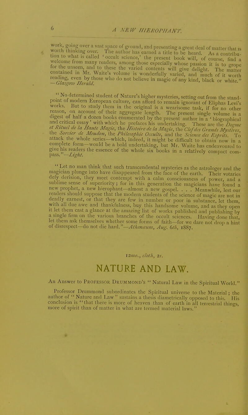 A XEIV rflRlWPIIANT. wo h H Pin r 'i ii':'' '^'^ Vr^'^'^^^ ^ K' cal .leal of matter that .s wouh thmk.ny over 1 l,e author has earned a title to l;e heard. As a contribu- tion to what is called 'occult science,' the present book will, of cou.^ a welcome from many readers, among those especially whose passion it is to grope lor the unseen, and to these the varied contents will give delight. The inatler contained in Mr. Waite's volume is wonderfully varied, and mud, of it vi^nh reading, even by those who do not lielievc in magic of any kind, black or white  — (jlasgmv Herald.  No determined student of Nature's higher mysteries, setting out from the stand- point of modern European culture, can afford to remain ignorant of Eliphas Levi's works. ]5ut to study them in the original is a wearisome task, if for no other reason, on account of their aggregate length. The present single volume is a digest of half a dozen books enumerated by the present author in a ' biograpliical and critical essay with which he prefaces his undertaking. 'J-hese are the A«w^ ei Rituelde la Haute Magic, the Flisloire de la Magie, the Clcfdcs Grands AfyUh-cs the Soraer de Meiidon, the Philosophie OccuUc, and the Science des /i';prils To attack the whole series—which, indeed, it might be difficult to obtain now in a complete form-would be a bold undertaking, but Mr. Waite has endeavoured to give his readers the essence of the whole six books in a relatively compact com- pass. —Ltghi. '  Let no man think that such transcendental mysteries as the astrologer and the magician plunge into have disappeared from the face of the earth. Their votaries defy derision, they meet contempt with a calm consciousness of power, and a sublime sense of superiority ; for in this generation the magicians have found a new prophet, a new hierophant—almost a new gospel. . . . Meanwhile, lest our readers should suppose that the modern students of the science of magic are not in deadly earnest, or that they are few in number or poor in substance, let them, with all due awe and thankfulness, buy this handsome volume, and as they open It let them cast a glance at the amazing list of works published and publishing by a single firm on the various branches of the occult sciences. Having done that, let them ask themselves whether some forms of faith—for we dare not drop a hint of disrespect—do not die \\a.\x\.—Aehcn(eiuii, Aug. 6/h, 1887. \2I)10., cloth, 2S. NATURE AND LAW. An Answer to Professor Drummond's  Natural Law in the Spiritual World. Professor Drummond subordinates the Spiritual universe to the Material; the author of  Nature and Law  sustains a thesis diametrically opposed to this. His conclusion is that there is more of heaven than of earth in all terrestrial things, more of spirit than of matter in what are termed material laws.