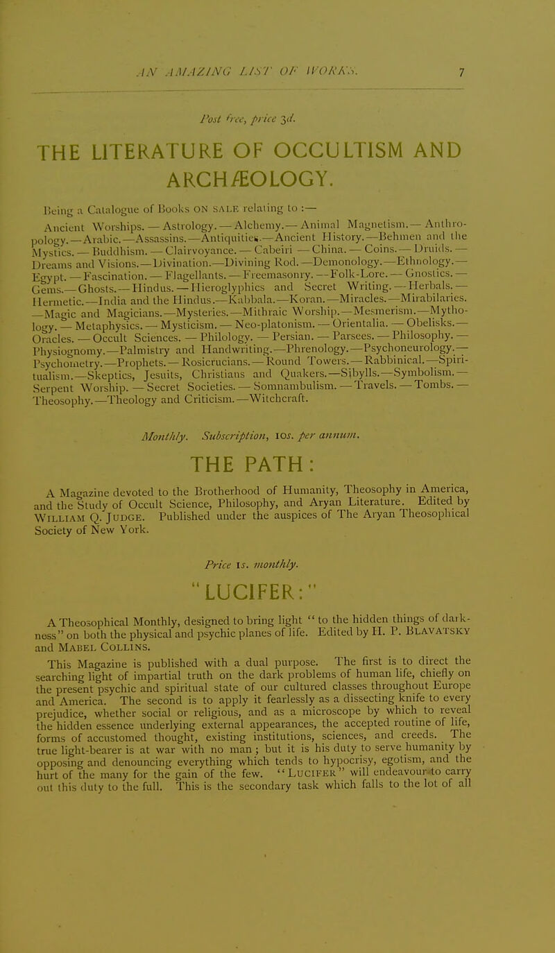 y W O a; price 3</. THE LITERATURE OF OCCULTISM AND ARCH/EOLOGY. Being a Catalogue of Books ON sale relaiing to :— Ancient Worships. — Astrology. —Alchemy.—Animal Magnetism.— Anthro- pology.—Arabic—Assassins.—Anliquilieii.—Ancient History.—Behmen and tiie Mystics. — Buddhism. — Clairvoyance. — Cabeiri — China. — Coins.— Uruids. — Dreams and Visions.—Divination.—Divining Rod.—Demonology.—Ethnology.— ]£gypt. —Fascination. — Flagellants. — Freema.sonry. —Folk-Lore. — Gnostics. — Gems.—Ghosts. —Hindus. —Hieroglyphics and Secret Writing.— Herbals.— Hermetic—India and the Hindus.—Kabbala.—Koran.—Miracles.—Mirabilanes. —Magic and Magicians.—Mysteries.—Mithraic Worship.—Mesmerism.—Mytho- logy. ^_ Metaphysics. — Mysticism. — Neo-platonism. — Orientalia. — Obelisks.— Oracles. — Occult Sciences. — Philology. — Persian. — Parsces. — Philosophy. — Physiognomy.—Palmisti7 and Handwriting.—Phrenology. —Psychoneurology.— Psychouietry.—Prophets. — Rosicrucians. — Round Towers. — Rabbinical.—Spiri- tualism.—Skeptics, Jesuits, Christians and Quakers.—Sibylls.—Symbolism.— Serpent Worship. — Secret Societies. — Somnambulism. — Travels. — Tombs. — Theosophy.—Theology and Criticism.—Witchcraft. Monthly. Subscription, los. per annum. THE PATH: A Magazine devoted to the Brotherhood of Humanity, Theosophy in America, and the Study of Occult Science, Philosophy, and Aryan Literature. Edited by William Q. Judge. Published under the auspices of The Aryan Theosophical Society of New York. Price IS. monthly. LUCIFER: A Theosophical Monthly, designed to bring light  to the hidden things of dark- ness on both the physical and psychic planes of life. Edited by H. P. Blavatsky and MA15EL Collins. This Magazine is published with a dual purpose The first is to direct the searching light of impartial truth on the dark problems of human life, chiefly on the present psychic and spiritual state of our cultured classes throughout Europe and America. The second is to apply it fearlessly as a dissecting knife to every prejudice, whether social or religious, and as a microscope by which to reveal the hidden essence underlying external appearances, the accepted routine of life, forms of accustomed thought, existing institutions, sciences, and creeds. The true light-bearer is at war with no man ; but it is his duty to serve humanity by opposing and denouncing everything which tends to hypocrisy, egotism, and the hurt of the many for the gain of the few. Lucifer will endeavour-to carry out this duty to the full. This is the secondary task which falls to the lot of all