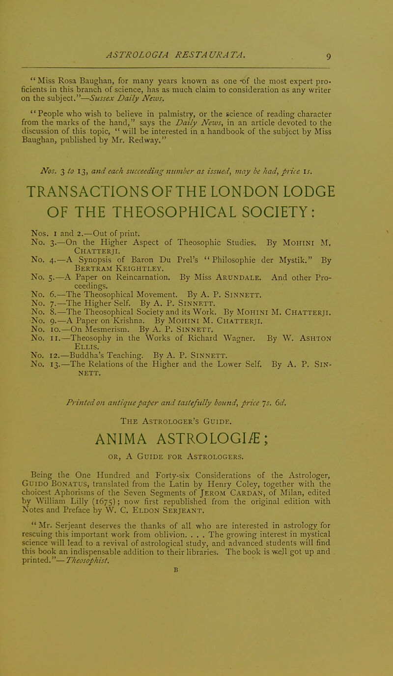 ASTROLOGIA RESTAURATA.  Miss Rosa Baughan, for many years known as one -of the most expert pro- ficients in this branch of science, has as much claim to consideration as any writer on the subject.—Sussex Daily News. People who wish to believe in palmistry, or the science of reading character from the marks of the hand, says the Daily News, in an article devoted to the discussion of this topic,  will be interested in a handbook of the subject by Miss Baughan, published by Mr. Red way. Nos. io 13, and each succeeding number as issued, may he had, price \s. TRANSACTIONS OF THE LONDON LODGE OF THE THEOSOPHICAL SOCIETY: Nos. I and 2.—Out of print. No. 3.—On the Higher Aspect of Theosophic Studies. By Mohini M. Chatterji. No. 4.—A Synopsis of Baron Du Prel's  Philosophie der Mystik. By Bertram Keightley. No. 5.—A Paper on Reincarnation. By Miss Arundale. And other Pro- ceedings. No. 6.—The Theosophical Movement. By A. P. SiNNETT. No. 7.—The Higher Self. By A. P. Sinnett. No. 8.—The Theosophical Society and its Work. By Mohini M. Chatterji. •No. 9.—A Paper on Krishna. By Mohini M. Chatterji. No. 10.—On Mesmerism. By A. P. Sinnett. No. II.—Theosophy in the Works of Richard Wagner. By W. Ashton Ellis. No. 12.—Buddha's Teaching. By A. P. Sinnett. No. 13.—The Relations of the Higher and the Lower Self. By A. P. Sin- nett. Printed on antique Jtafer and tastefully bound, price js. 6d. The Astrologer's Guide. ANIMA ASTROLOGI/E; or, a Guide for Astrologers. Being the One Hundred and Forty-six Considerations of the Astrologer, GuiDO Bonatus, translated from the Latin by Henry Coley, together with the choicest Aphorisms of the Seven Segments of Jerom Cardan, of Milan, edited by William Lilly (1675); now first republished from the original edition with Notes and Preface by W. C. Eldon Serjeant.  Mr. Serjeant deserves the thanks of all who are interested in astrology for rescuing this important work from oblivion. . . . The growing interest in mystical science will lead to a revival of astrological study, and advanced students will find this book an indispensable addition to their libraries. The book is w.ejl got up and printed.—Theosophist. B