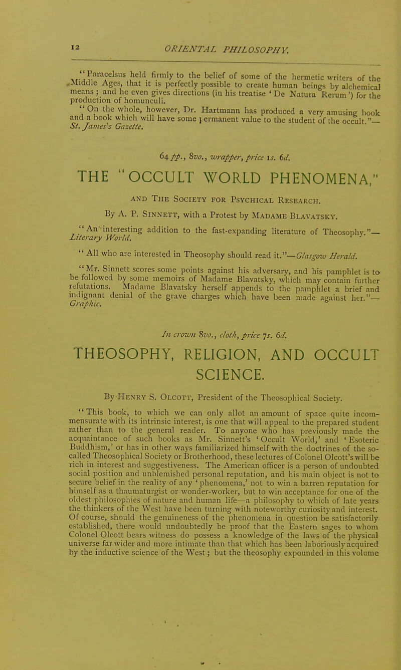 ORIENTAL PHILOSOPHY. HI- 1 Fi^*^^? ''''y *° ^''^ ^^^'^'^ °f of ^lic hermetic writers of the ..Middle Ages, that it is perfectly possible to create human beings by alchemical means ; and he even gives directions (in his treatise ' De Natura Rerum ') for the production of homunculi.  On the whole, however, Dr. Hartmann has produced a very amusing book and a book which will have some j ermanent value to the student of the occult — St. James''s Gazette. ^^tP-t ^vo., 'iV7-apper, price \s. 6d. THE OCCULT WORLD PHENOMENA, AND The Society for Psychical Research. By A. P. SiNNETT, with a Protest by Madame Blavatsky. An-interesting addition to the fast-expanding literature of Theosophv  Literary Woi-ld. '■  All who are interested in Theosophy should read it.—G/asgow Herald. Mr. Sinnett scores some points against his adversary, and his pamphlet is toy be followed by some memoirs of Madame Blavatsky. which may contain further refutations. Madame Blavatsky herself appends to the pamphlet a brief and indignant denial of the grave charges which have been made against her.— Graphic. In crown 8w., cloth, price js. 6(1 THEOSOPHY, RELIGION, AND OCCULT SCIENCE. By HENRY S. Olcott, President of the Theosophical Society. This book, to which we can only allot an amount of space quite incom- mensurate with its intrinsic interest, is one that will appeal to the prepared student rather than to the general reader. To anyone who has previously made the acquaintance of such books as Mr. Sinnett's 'Occult World,' and 'Esoteric Buddhism,' or has in other ways familiarized himself with the doctrines of the so- called Theosophical Society or Brotherhood, these lectures of Colonel Olcott's willbe rich in interest and suggestiveness. The American officer is a person of undoubted social position and unblemished personal reputation, and his main object is not to secure belief in the reality of any 'phenomena,' not to win a barren reputation for himself as a thaumaturgist or wonder-worker, but to win acceptance for one of the oldest philosophies of nature and human life—a philosophy to which of late years the thinkers of the West have been turning with noteworthy curiosity and interest. Of course, should the genuineness of the phenomena in question be satisfactorily established, there would undoubtedly be proof that the Eastern sages to whom Colonel Olcott bears witness do possess a knowledge of the laws of the physical universe far wider and more intimate than that which has been laboriously acquired by the inductive science of the West; but the theosophy expounded in this volume