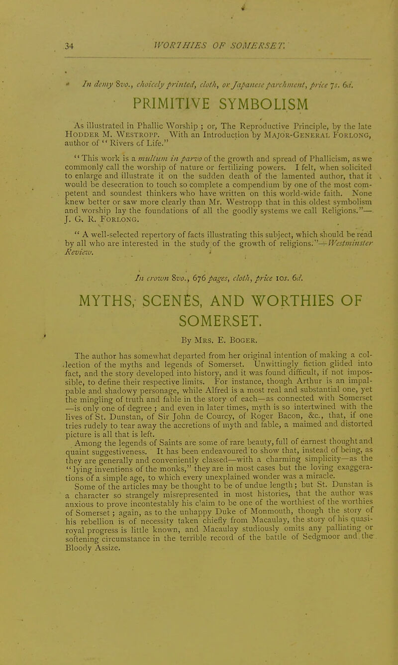  In demy ?,vo., choicely printed, cloth, or Japanese parchment, price js. 6d. PRIMITIVE SYMBOLISM As illustrated in Phallic Worship ; or. The Reproductive Principle, by tlie late PIoDDER M. Westropp. With an Introduction by Major-General Forlong, author of  Rivers of Life. This work is a nniltuin in parvo of the growth and spread of Phallicism, as we commonly call the worship of nature or fertilizing powers. I felt, when solicited to enlarge and illustrate it on the sudden death of the lamented author, that it would be desecration to touch so complete a compendium by one of the most com- petent and soundest thinkers who have vi'ritten on this world-wide faith. None knew better or saw more clearly than Mr. Westropp that in this oldest symbolism and worship lay the foundations of all the goodly systems we call Religions.— J. G. R. Forlong.  A well-selected repei-toiy of facts illustrating this subject, which should be read by all who are interested in the study of the growth of x^\^oxi^.''^Westminsler Hevieia. • In croTun ?ii<o., 676 pages, cloth, price 10s. 6d. MYTHS; SCENES, AND WORTHIES OF SOMERSET. By Mrs. E. Boger. The author has somewhat departed from her original intention of making a col- .lection of the myths and legends of Somerset. Unwittingly fiction glided into fact, and the story developed into history, and it was found difficult, if not impos- sible, to define their respective limits. For instance, though Arthur is an impal- pable and shadowy personage, while Alfred is a most real and substantial one, yet the mingling of truth and fable in the story of each—as connected with Somerset —is only one of degree ; and even in later times, myth is so intertwined with the lives of St. Dunstan, of Sir John de Courcy, of Roger Bacon, &c., that, if one tries rudely to tear away the accretions of myth and fable, a maimed and distorted picture is all that is left. Among the legends of Saints are some of rare beauty, full of earnest thought and quaint suggestiveness. It has been endeavoured to show that, instead of being, as they are generally and conveniently classed—with a charming simplicity—as the  lying inventions of the monks, they are in most cases but the loving exaggera- tions of a simple age, to which every unexplained wonder was a miracle. Some of the articles may be thought to be of undue length; but St. Dunstan is a character so strangely misrepresented in most histories, that the author \vas anxious to prove incontestably his c'aim to be one of the worthiest of the worthies of Somerset; again, as to the unhappy Duke of Monmouth, though the story of his rebellion is of necessity taken chiefly from Macaulay, the story of his quasi- royal progress is little known, and Macaulay studiously omits any palliatmg or softening circumstance in the terrible record of the battle of Sedgmoor and the Bloody Assize.