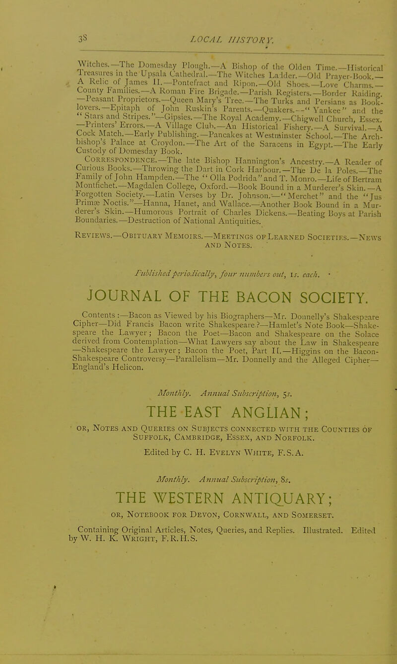 LOCAL III STORY. Witches.—The Domesday Plough.—A Bishop of the Olden Time.—Historical Ireasures in the Upsala Cathediu].-The Witches Ladder.—Old Prayer-Uook — A Relic of James II.—Pontefract and Ripon.—Old .Shoes.—Love Charms — County Families.—A Roman Fire Biiirade.—Parish Registers.—Border Raiding' —Peasant Proprietors.—Queen Mary's I'ree.—The Turks and Persians as Book- lovers.—Epitaph of John Ruskin's Parents.—Quakers.— Yankee and the  Stars and Stripes.—Gipsies.—The Royal Academy.—Chigwell Church, Essex. —Printers Errors.—A Village Cluh.—An Historical Fishery.—A Survival.—A Cock Match.—Early Publishing.—Pancakes at Westminster School.—The Arch- bishop's Palace at Croydon.—The Art of the Saracens in Egypt.—The Early Custody of Domesday Book. Correspondence.—The late Bishop Hannington's Ancestry.—A Reader of Curious Books.—Throwing the Dart in Cork Harbour.—The De la Poles.—The Family of John Hampden.—The  Olla Podrida and T. Monro.—Life of Bertram Montfichet.—Magdalen College, Oxford.—Book Bound in a Murderer's Skin.—A Forgotten Society.—Latin Verses by Dr. Johnson.—Merchet and the Jus Primte Noctis.—Hanna, Hanet, and Wallace.—Another Book Bound in a Mur- derer's Skin.—Humorous Portrait of Charles Dickens.-Beating Boys at Parish Boundaries.—Destruction of National Antiquities. Reviews.—Obituary Memoirs.—Meetings op Learned Societies.—News AND Notes. Fublishedperiodically, four numbers out, is. each. • JOURNAL OF THE BACON SOCIETY. Contents :—Bacon as Viewed by his Biographers—^Nlr. Donnelly's Shakespeare Cipher—Did Francis Bacon write Shakespeare ?—Hamlet's Note Book—Shake- speare the Lawyer; Bacon the Poet—Bacon and Shakespeare on the Solace derived from Contemplation—What Lawyers say about the Law in Shakespeare —Shakespeare the Lawyer; Bacon the Poet, Part IE.—Higgins on the Bacon- Shakespeare Controversy—Parallelism—Mr. Donnelly and the Alleged Cipher- England's Helicon. Monthly. Annual Subscription, ^s. THE EAST ANGLIAN; • OR, Notes and Queries on Subjects connected with the Counties of Suffolk, Cambridge, Essex, and Norfolk. Edited by C. H. Evelyn White, F.S.A. Monthly. Annual Subscription, Zs. THE WESTERN ANTIQ.UARY; or. Notebook for Devon, Cornwall, and Somerset. Containing Original Articles, Notes, Queries, and Replies. Illustrated. Edited by W. H. K. Wright, F.R.H.S.