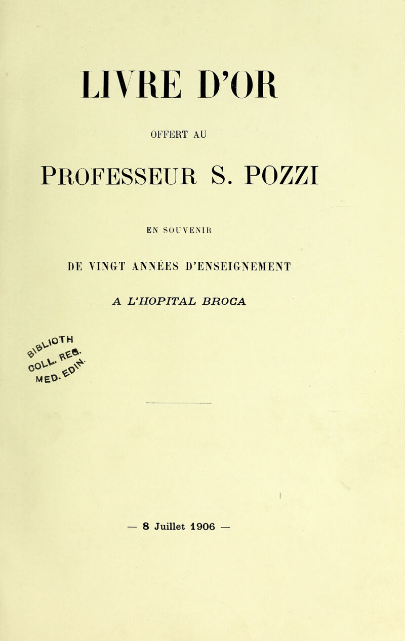 OFFERT AU professeur s. pozzi EN SOUVENIR DE VINGT ANNÉES D’ENSEIGNEMENT A L’HOPITAL BROGA oov>y MEO> — 8 Juillet 1906 —